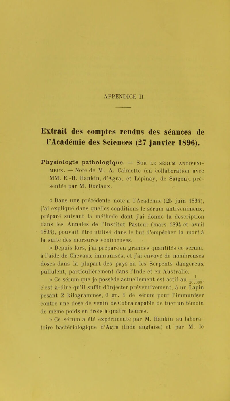 Extrait des comptes rendus des séances de l'Académie des Sciences (27 janvier 1896). Physiologie pathologique. — Sur le sérum antiveni- MEUX. — Note de M. A. Calmette (en collaboralion avec MM. E.-H. Hankin, d'Agra, et Lépinay, de Saïgon), pré- sentée par M. Duclaux. « Dans une précédente note à l'Académie (23 juin 1895), j'ai expliqué dans quelles conditions le sérum antivenimeux, préparé suivaut la méthode dont j'ai douné la description dans les Annales de l'Institut Pasteur (mars 1894 et avril 1893), pouvait être utilisé dans le but d'empêcher la mort à la suite des morsures venimeuses. » Depuis lors, j'ai préparé en grandes quantités ce séruui, à l'aide de Chevaux immunisés, et j'ai envoyé de nombreuses doses dans la plupart des pays où les Serpents dangereux pullulent, particulièrement dans l'Inde et en Australie. » Ce sérum que je possède actuellement est actif au Sfj-^, c'est-à-dire qu'il suffit d'injecter préventivement, à un Lapin pesant 2 kilogrammes, 0 gr. 1 de sérum ])our l'immuniser contre une dose de venin de Cobra capable de tuer un témoin de môme poids en trois à quatre heures. » Ce sérum a été expérimenté par M. Hankin au labora-