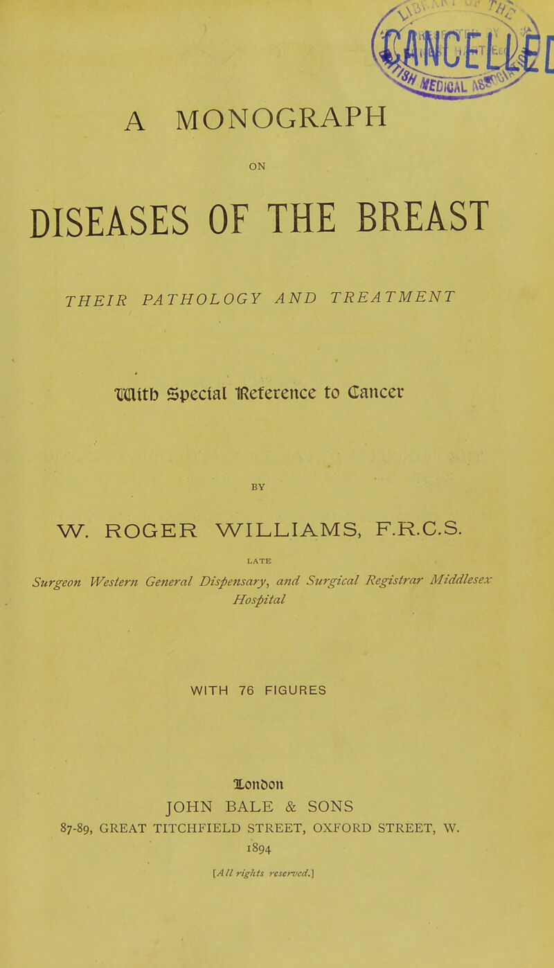 A MONOGRAPH ON DISEASES OF THE BREAST THEIR PATHOLOGY AND TREATMENT Mttb Special IReference to Cancer BY W. ROGER WILLIAMS, F.R.C.S. LATE Surgeon Western General Dispensary, and Surgical Registrar Middlesex- Hospital WITH 76 FIGURES Xon&on JOHN BALE & SONS 87-89, GREAT TITCHFIELD STREET, OXFORD STREET, W. 1894 [All rights reserved.}