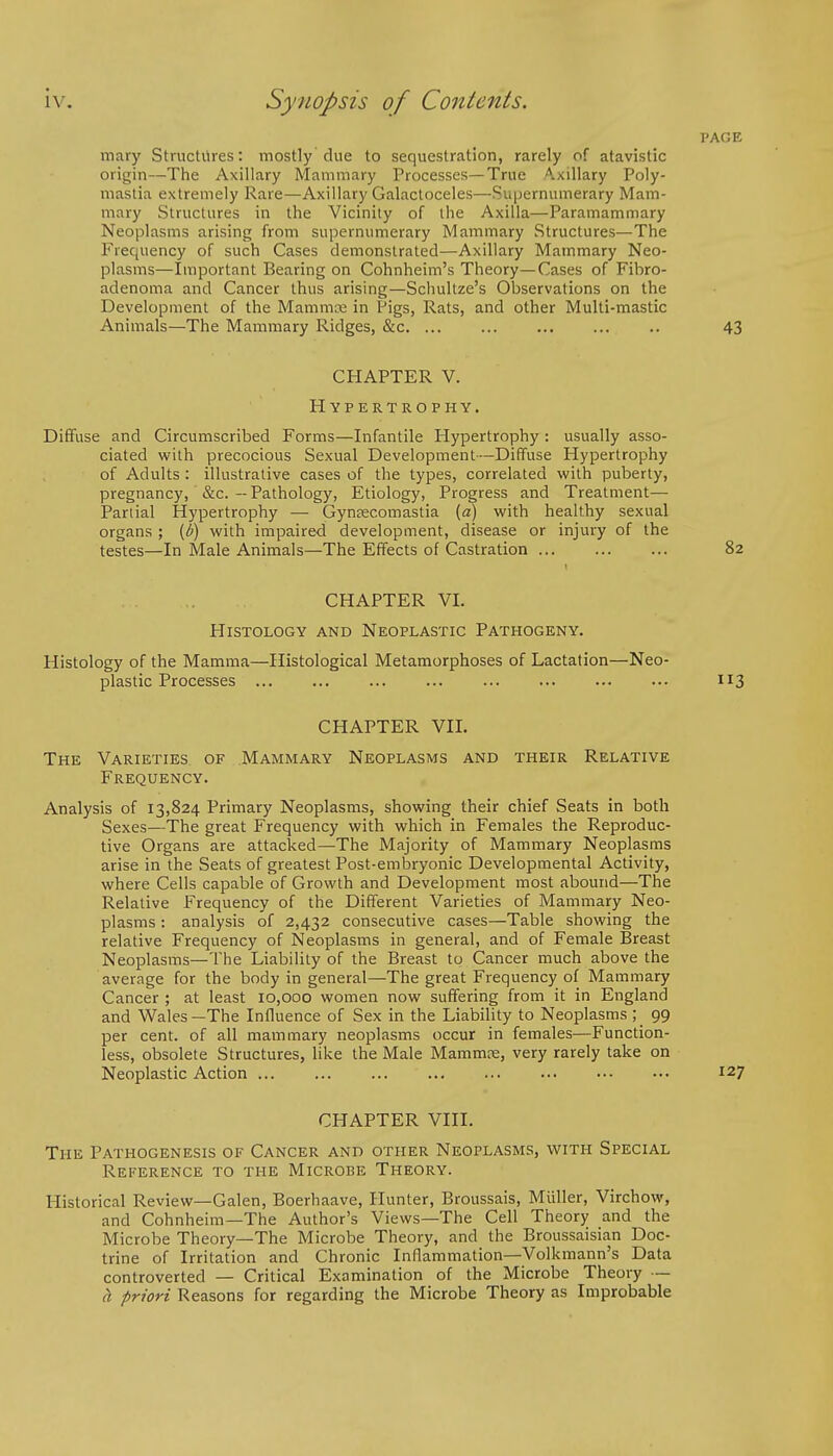 PAGE mary Structures: mostly due to sequestration, rarely of atavistic origin—The Axillary Mammary Processes—True Axillary Poly- mastia extremely Rare—Axillary Galactoceles—Supernumerary Mam- mary Structures in the Vicinity of the Axilla—Paramammary Neoplasms arising from supernumerary Mammary Structures—The Frequency of such Cases demonstrated—Axillary Mammary Neo- plasms—Important Bearing on Cohnheim's Theory—Cases of Fibro- adenoma and Cancer thus arising—Schultze's Observations on the Development of the Mammaa in Pigs, Rats, and other Multi-mastic Animals—The Mammary Ridges, &c. ... ... ... ... .. 43 CHAPTER V. Hypertrophy. Diffuse and Circumscribed Forms—Infantile Hypertrophy : usually asso- ciated with precocious Sexual Development—Diffuse Hypertrophy of Adults : illustrative cases of the types, correlated with puberty, pregnancy, &c. — Pathology, Etiology, Progress and Treatment— Partial Hypertrophy — Gynsecomastia {a) with healthy sexual organs ; {b) with impaired development, disease or injury of the testes—In Male Animals—The Effects of Castration 82 CHAPTER VI. Histology and Neoplastic Pathogeny. Histology of the Mamma—Histological Metamorphoses of Lactation—Neo- plastic Processes 113 CHAPTER VII. The Varieties of Mammary Neoplasms and their Relative Frequency. Analysis of 13,824 Primary Neoplasms, showing their chief Seats in both Sexes—The great Frequency with which in Females the Reproduc- tive Organs are attacked—The Majority of Mammary Neoplasms arise in the Seats of greatest Post-embryonic Developmental Activity, where Cells capable of Growth and Development most abound—The Relative Frequency of the Different Varieties of Mammary Neo- plasms : analysis of 2,432 consecutive cases—Table showing the relative Frequency of Neoplasms in general, and of Female Breast Neoplasms—The Liability of the Breast to Cancer much above the average for the body in general—The great Frequency of Mammary Cancer ; at least 10,000 women now suffering from it in England and Wales—The Influence of Sex in the Liability to Neoplasms ; 99 per cent, of all mammary neoplasms occur in females—Function- less, obsolete Structures, like the Male Mammre, very rarely take on Neoplastic Action 127 CHAPTER VIII. The Pathogenesis of Cancer and other Neoplasms, with Special Reference to the Microbe Theory. Historical Review—Galen, Boerhaave, Hunter, Broussais, Muller, Virchow, and Cohnheim—The Author's Views—The Cell Theory and the Microbe Theory—The Microbe Theory, and the Broussaisian Doc- trine of Irritation and Chronic Inflammation—Volkmann's Data controverted — Critical Examination of the Microbe Theory — h priori Reasons for regarding the Microbe Theory as Improbable