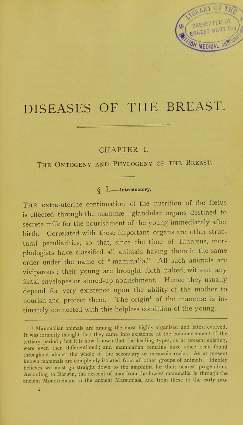 DISEASES OF THE BREAST. CHAPTER I. The Ontogeny and Phylogeny of the Breast. § I, Introductory. THE extra-uterine continuation of the nutrition of the fcetus is effected through the mammae—glandular organs destined to secrete milk for the nourishment of the young immediately after birth. Correlated with these important organs are other struc- tural peculiarities, so that, since the time of Linnaeus, mor- phologists have classified all animals having them in the same order under the name of  mammalia. All such animals are viviparous ; their young are brought forth naked, without any fcetal envelopes or stored-up nourishment. Hence they usually depend for very existence upon the ability of the mother to nourish and protect them. The origin1 of the mammae is in- timately connected with this helpless condition of the young. 1 Mammalian animals are among the most highly organised and latest evolved. It was formerly thought that they came into existence at the commencement of the tertiary period'; but it is now known that the leading types, as at present existing, were even then differentiated; and mammalian remains have since been found throughout almost the whole of the secondary or mesozoic rocks. As at present known mammals are completely isolated from all other groups of animals. Huxley believes we must go straight down to the amphibia for their nearest progenitors. According to Darwin, the descent of man from the lowest mammalia is through the ancient Monotremata to the ancient Marsupials, and from these to the early pro-