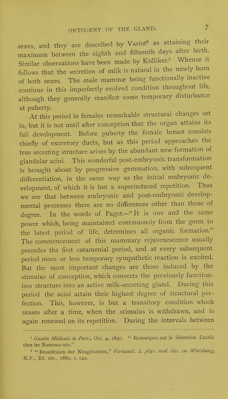 sexes, and they are described by Variot8 as attaining their maximum between the eighth and fifteenth days after birth. Similar observations have been made by Kolliker.» Whence it follows that the secretion of milk is natural in the newly born of both sexes. The male mammae being functionally inactive continue in this imperfectly evolved condition throughout life, although they generally manifest some temporary disturbance at puberty. At this period in females remarkable structural changes set in, but it is not until after conception that the organ attains its full development. Before puberty the female breast consists chiefly of excretory ducts, but as this period approaches the true secreting structure arises by the abundant new formation of glandular acini. This wonderful post-embryonic transformation is brought about by progressive gemmation, with subsequent differentiation, in the same way as the initial embryonic de- velopment, of which it is but a superinduced repetition. Thus we see that between embryonic and post-embryonic develop- mental processes there are no differences other than those of degree. In the words of Paget— It is one and the same power which, being maintained continuously from the germ to the latest period of life, determines all organic formation. The commencement of this mammary rejuvenescence usually precedes the first catamenial period, and at every subsequent period more or less temporary sympathetic reaction is excited. But the most important changes are those induced by the stimulus of conception, which converts the previously function- less structure into an active milk-secreting gland. During this period the acini attain their highest degree of structural per- fection. This, however, is but a transitory condition which ceases after a time, when the stimulus is withdrawn, and is again renewed on its repetition. During the intervals between s Gazette Medicate de Paris, Oct. 4, 1890.  Remarques sur la Secretion Lactee chez les Nouveau-nes. 9  Brustdrusen der Neugebornen, Verhandl. d. phys. med. Ges. su Wilrzburg, N.F., lid. xiv., 1880, s. 144.