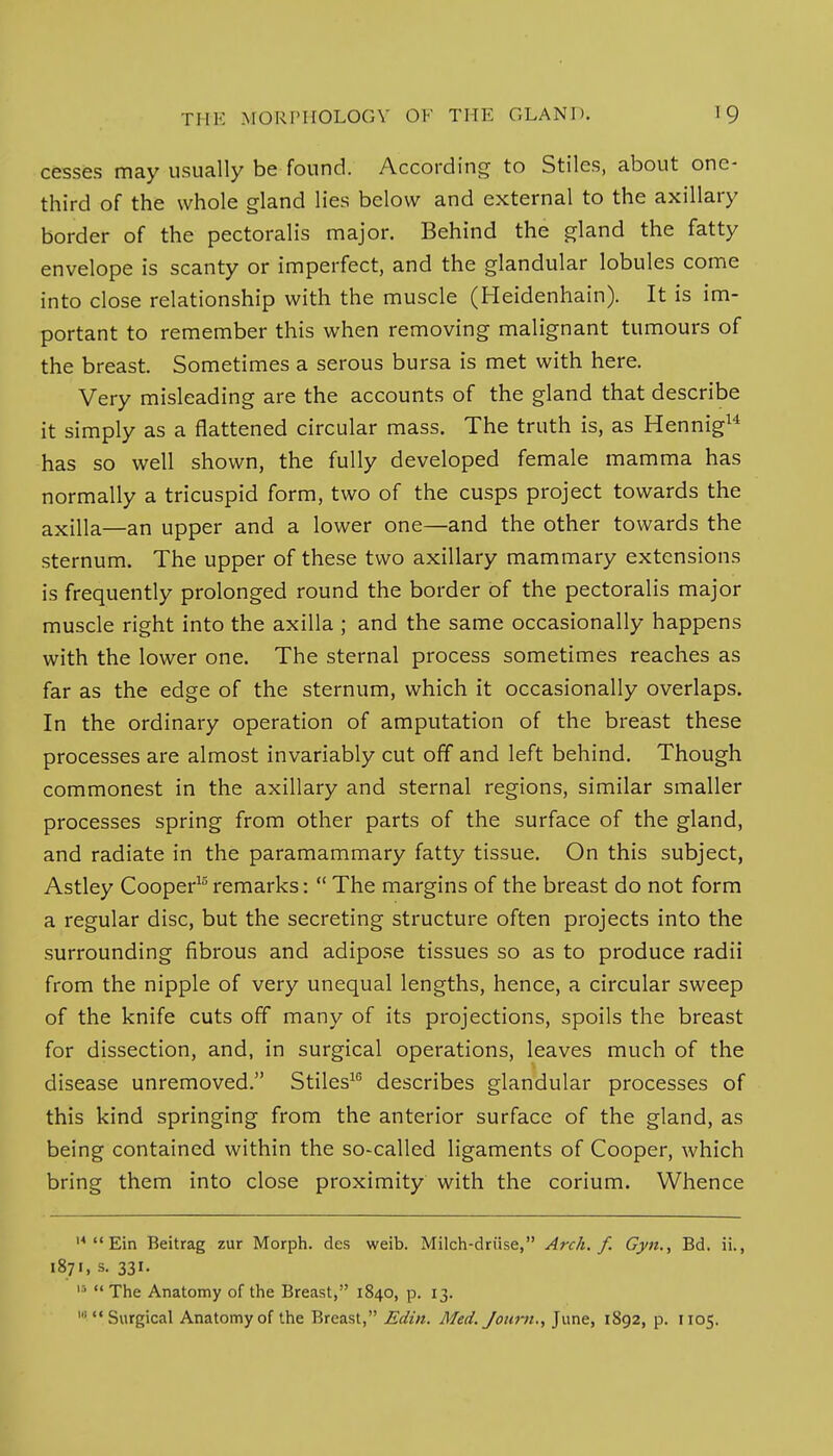 cesses may usually be found. According to Stiles, about one- third of the whole gland lies below and external to the axillary border of the pectoralis major. Behind the gland the fatty envelope is scanty or imperfect, and the glandular lobules come into close relationship with the muscle (Heidenhain). It is im- portant to remember this when removing malignant tumours of the breast. Sometimes a serous bursa is met with here. Very misleading are the accounts of the gland that describe it simply as a flattened circular mass. The truth is, as Hennig14 has so well shown, the fully developed female mamma has normally a tricuspid form, two of the cusps project towards the axilla—an upper and a lower one—and the other towards the sternum. The upper of these two axillary mammary extensions is frequently prolonged round the border of the pectoralis major muscle right into the axilla ; and the same occasionally happens with the lower one. The sternal process sometimes reaches as far as the edge of the sternum, which it occasionally overlaps. In the ordinary operation of amputation of the breast these processes are almost invariably cut off and left behind. Though commonest in the axillary and sternal regions, similar smaller processes spring from other parts of the surface of the gland, and radiate in the paramammary fatty tissue. On this subject, Astley Cooper15 remarks:  The margins of the breast do not form a regular disc, but the secreting structure often projects into the surrounding fibrous and adipose tissues so as to produce radii from the nipple of very unequal lengths, hence, a circular sweep of the knife cuts off many of its projections, spoils the breast for dissection, and, in surgical operations, leaves much of the disease unremoved. Stiles16 describes glandular processes of this kind springing from the anterior surface of the gland, as being contained within the so-called ligaments of Cooper, which bring them into close proximity with the corium. Whence 14  Ein Beitrag zur Morph. des weib. Milch-driise, Arch. f. Gyn., Bd. ii., 1871, s. 331. 1  The Anatomy of the Breast, 1840, p. 13. 'Surgical Anatomy of the Breast, Edin. Med. Journ., June, 1892, p. 1105.