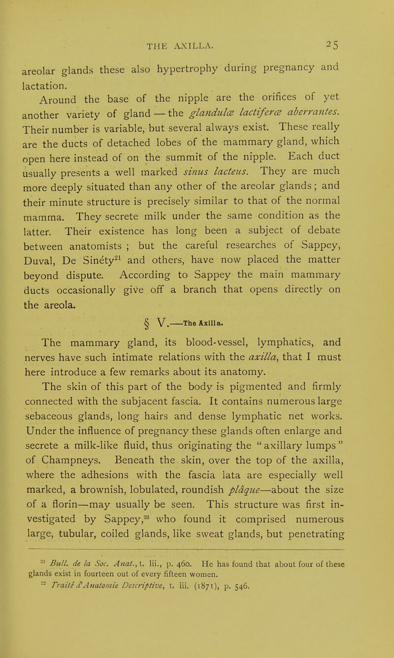 areolar glands these also hypertrophy during pregnancy and lactation. Around the base of the nipple are the orifices of yet another variety of gland — the glandules lactiferce aberrantes. Their number is variable, but several always exist. These really are the ducts of detached lobes of the mammary gland, which open here instead of on the summit of the nipple. Each duct usually presents a well marked sinus lacteus. They are much more deeply situated than any other of the areolar glands; and their minute structure is precisely similar to that of the normal mamma. They secrete milk under the same condition as the latter. Their existence has long been a subject of debate between anatomists ; but the careful researches of Sappey, Duval, De Sinety21 and others, have now placed the matter beyond dispute. According to Sappey the main mammary ducts occasionally give off a branch that opens directly on the areola. § V. The Axilla. The mammary gland, its blood-vessel, lymphatics, and nerves have such intimate relations with the axilla, that I must here introduce a few remarks about its anatomy. The skin of this part of the body is pigmented and firmly connected with the subjacent fascia. It contains numerous large sebaceous glands, long hairs and dense lymphatic net works. Under the influence of pregnancy these glands often enlarge and secrete a milk-like fluid, thus originating the  axillary lumps  of Champneys. Beneath the skin, over the top of the axilla, where the adhesions with the fascia lata are especially well marked, a brownish, lobulated, roundish pldque—about the size of a florin—may usually be seen. This structure was first in- vestigated by Sappey,22 who found it comprised numerous large, tubular, coiled glands, like sweat glands, but penetrating -1 Bull, de la Soc. Anal., t. Hi., p. 460. He has found that about four of these glands exist in fourteen out of every fifteen women. Traite iPAnatomie Descriptive, t. iii. (1871), p. 546.