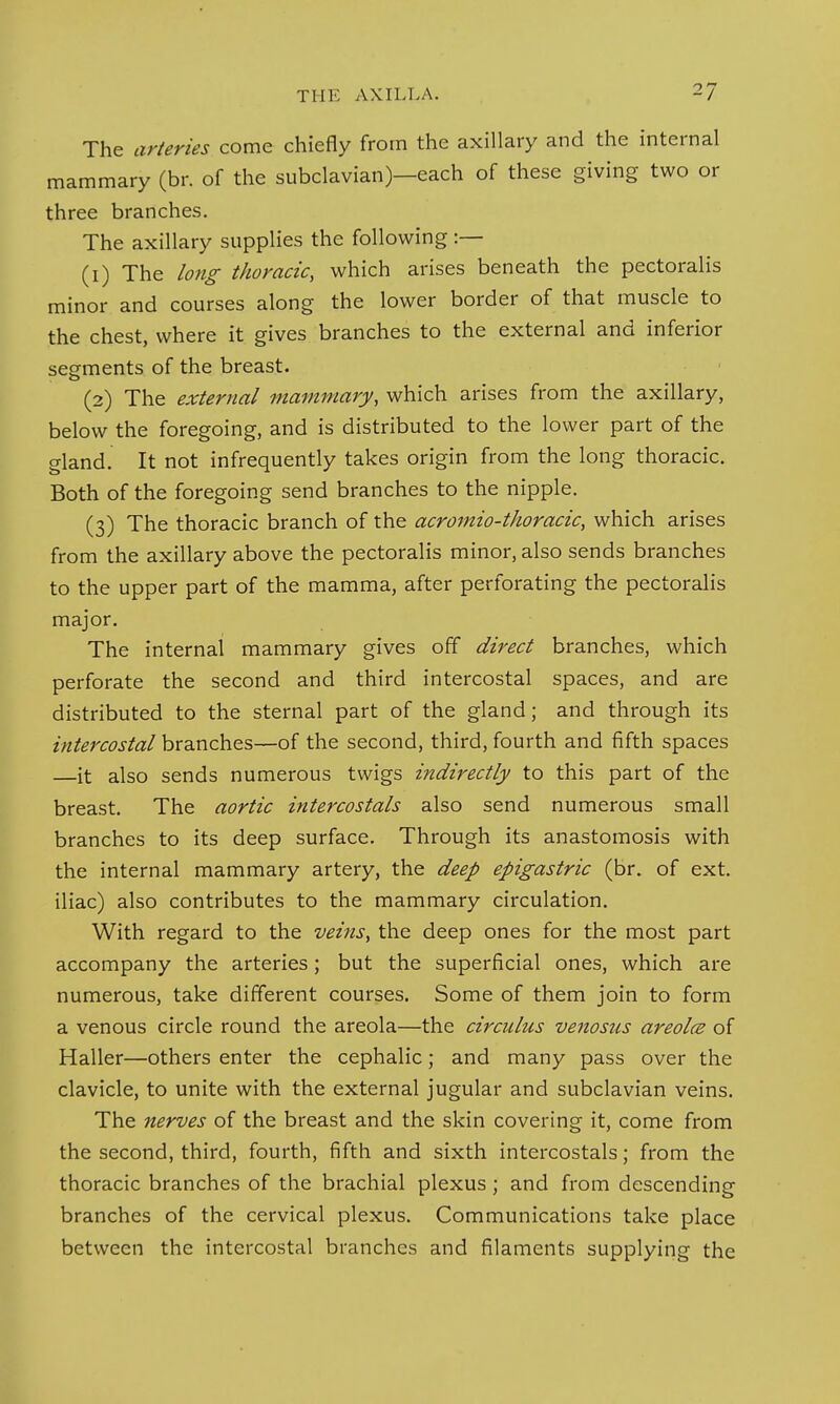 The arteries come chiefly from the axillary and the internal mammary (br. of the subclavian)—each of these giving two or three branches. The axillary supplies the following :— (1) The long thoracic, which arises beneath the pectoralis minor and courses along the lower border of that muscle to the chest, where it gives branches to the external and inferior segments of the breast. (2) The external mammary, which arises from the axillary, below the foregoing, and is distributed to the lower part of the gland. It not infrequently takes origin from the long thoracic. Both of the foregoing send branches to the nipple. (3) The thoracic branch of the acromio-tkoracic, which arises from the axillary above the pectoralis minor, also sends branches to the upper part of the mamma, after perforating the pectoralis major. The internal mammary gives off direct branches, which perforate the second and third intercostal spaces, and are distributed to the sternal part of the gland; and through its intercostal branches—of the second, third, fourth and fifth spaces —it also sends numerous twigs indirectly to this part of the breast. The aortic intercostals also send numerous small branches to its deep surface. Through its anastomosis with the internal mammary artery, the deep epigastric (br. of ext. iliac) also contributes to the mammary circulation. With regard to the veins, the deep ones for the most part accompany the arteries; but the superficial ones, which are numerous, take different courses. Some of them join to form a venous circle round the areola—the circulus venosus areola of Haller—others enter the cephalic; and many pass over the clavicle, to unite with the external jugular and subclavian veins. The nerves of the breast and the skin covering it, come from the second, third, fourth, fifth and sixth intercostals; from the thoracic branches of the brachial plexus; and from descending branches of the cervical plexus. Communications take place between the intercostal branches and filaments supplying the