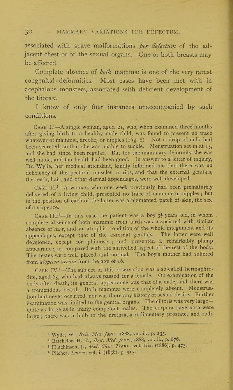 associated with grave malformations per defectum of the ad- jacent chest or of the sexual organs. One or both breasts may be affected. Complete absence of both mammae is one of the very rarest congenital • deformities. Most cases have been met with in acephalous monsters, associated with deficient development of the thorax. I know of only four instances unaccompanied by such conditions. CASE I.1—A single woman, aged 21, who, when examined three months after giving birth to a healthy male child, was found to present no trace whatever of mammas, areolae, or nipples (Fig. 8). Not a drop of milk had been secreted, so that she was unable to suckle. Menstruation set in at 15, and she had since been regular. But for the mammary deformity she was well made, and her health had been good. In answer to a letter of inquiry, Dr. Wylie, her medical attendant, kindly informed me that there was no deficiency of the pectoral muscles or ribs, and that the external genitals, the teeth, hair, and other dermal appendages, were well developed. Case 11.2—A woman, who one week previously had been prematurely delivered of a living child, presented no trace of mammae or nipples ; but in the position of each of the latter was a pigmented patch of skin, the size of a sixpence. CASE III.3—In this case the patient was a boy 3^ years old, in whom . complete absence of both mammae from birth was associated with similar absence of hair, and an atrophic condition of the whole integument and its appendages, except that of the external genitals. The latter were well developed, except for phimosis ; and presented a remarkably plump appearance, as compared with the shrivelled aspect of the rest of the body. The testes were well placed and normal. The boy's mother had suffered from alopecia areata from the age of 16. Case IV.4—The subject of this observation was a so-called hermaphro- dite, aged 65, who had always passed for a female. On examination of the body after death, its general appearance was that of a male, and there was a tremendous beard. Both mammae were completely absent. Menstrua- tion had never occurred, nor was there any history of sexual desire. Further examination was limited to the genital organs. The clitoris was very large— quite as large as in many competent males. The corpora cavernosa were large ; there was a bulb to the urethra, a rudimentary prostate, and rudi- 1 Wylie, W., Brit. Med. Jour., 1888, vol. ii., p. 235. 2 Batchelor, H. T., Brit. Med. Jour., 1888, vol. ii., p. 876. 3 Hutchinson, J., Med. Chir. Trans., vol. lxix. (1886), p. 473. 4 Pilcher, Lancet, vol. i. (1838), p. 915.