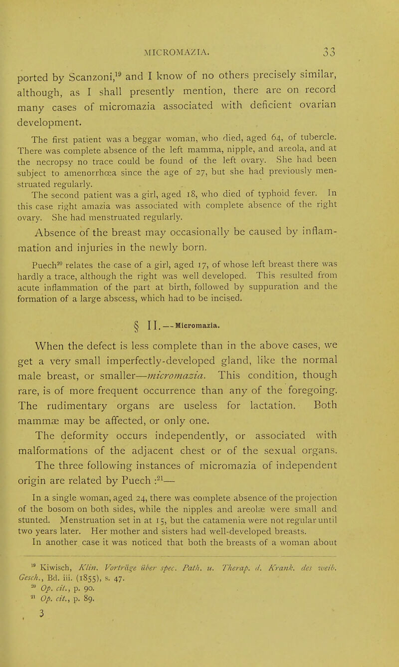 ported by Scanzoni,19 and I know of no others precisely similar, although, as I shall presently mention, there are on record many cases of micromazia associated with deficient ovarian development. The first patient was a beggar woman, who died, aged 64, of tubercle. There was complete absence of the left mamma, nipple, and areola, and at the necropsy no trace could be found of the left ovary. She had been subject to amenorrhoea since the age of 27, but she had previously men- struated regularly. The second patient was a girl, aged 18, who died of typhoid fever. In this case right amazia was associated with complete absence of the right ovary. She had menstruated regularly. Absence of the breast may occasionally be caused by inflam- mation and injuries in the newly born. Puech20 relates the case of a girl, aged 17, of whose left breast there was hardly a trace, although the right was well developed. This resulted from acute inflammation of the part at birth, followed by suppuration and the formation of a large abscess, which had to be incised. ^ J I,—Micromazia. When the defect is less complete than in the above cases, we get a very small imperfectly-developed gland, like the normal male breast, or smaller—micromazia. This condition, though rare, is of more frequent occurrence than any of the foregoing. The rudimentary organs are useless for lactation. Both mammae may be affected, or only one. The deformity occurs independently, or associated with malformations of the adjacent chest or of the sexual organs. The three following instances of micromazia of independent origin are related by Puech :21— In a single woman, aged 24, there was complete absence of the projection of the bosom on both sides, while the nipples and areolae were small and stunted. Menstruation set in at 15, but the catamenia were not regular until two years later. Her mother and sisters had well-developed breasts. In another case it was noticed that both the breasts of a woman about 19 Kiwisch, Klin. Vortraqe ilber spec. Path. it. Therap. d. Krank. des weili. Gesch., Bd. iii. (1855), s. 47. ao Op. cil., p. 90. n op. at., p. 89. 3