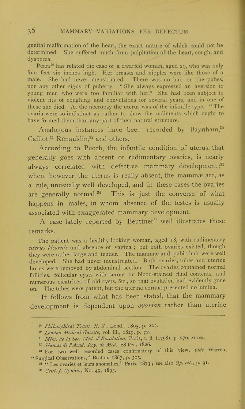 genital malformation of the heart, the exact nature of which could not be determined. She suffered much from palpitation of the heart, cough, and dyspnoea. Pears29 has related the case of a dwarfed woman, aged 29, who was only four feet six inches high. Her breasts and nipples were like those of a male. She had never menstruated. There was no hair on the pubes, nor any other signs of puberty.  She always expressed an aversion to young men who were too familiar with her. She had been subject to violent fits of coughing and convulsions for several years, and in one of these she died. At the necropsy the uterus was of the infantile type.  The ovaria were so indistinct as rather to show the rudiments which ought to have formed them than any part of their natural structure. Analogous instances have been recorded by Baynham,30 Caillot,31 Renauldin,32 and others. According to Puech, the infantile condition of uterus, that generally goes with absent or rudimentary ovaries, is nearly always correlated with defective mammary development ;33 when, however, the uterus is really absent, the mammas are, as a rule, unusually well developed, and in these cases the ovaries are generally normal.34 This is just the converse of what happens in males, in whom absence of the testes is usually associated with exaggerated mammary development. A case lately reported by Beuttner35 well illustrates these remarks. The patient was a healthy-looking woman, aged 18, with rudimentary uterus bicornis and absence of vagina ; but both ovaries existed, though they were rather large and tender. The mammse and pubic hair were well developed. She had never menstruated. Both ovaries, tubes and uterine horns were removed by abdominal section. The ovaries contained normal follicles, follicular cysts with serous or blood-stained fluid contents, and numerous cicatrices of old cysts, &c, so that ovulation had evidently gone on. The tubes were patent, but the uterine cornua presented no lumina. It follows from what has been stated, that the mammary development is dependent upon ovarian rather than uterine 20 Philosophical Trans. R. S., Lond., 1805, p. 225. 30 London Medical Gazette, vol. iii., 1829, p. 72. 31 Mhn. de la Soc. Med. cf Emulation, Paris, t. ii. (1798), P- 270, et seq. 32 Stances de I'Acad. Roy. de Med., 28 fev., 1826. 33 For two well recorded cases confirmatory of this view, vide Warren, Surgical Observations, Boston, 1867, p. 305. 31  Les ovaries et leurs anomalies, Paris, 1873 ; see also Op. cit., p. 91. 35 Cent./. Gyn'dk., No. 49, 1893.