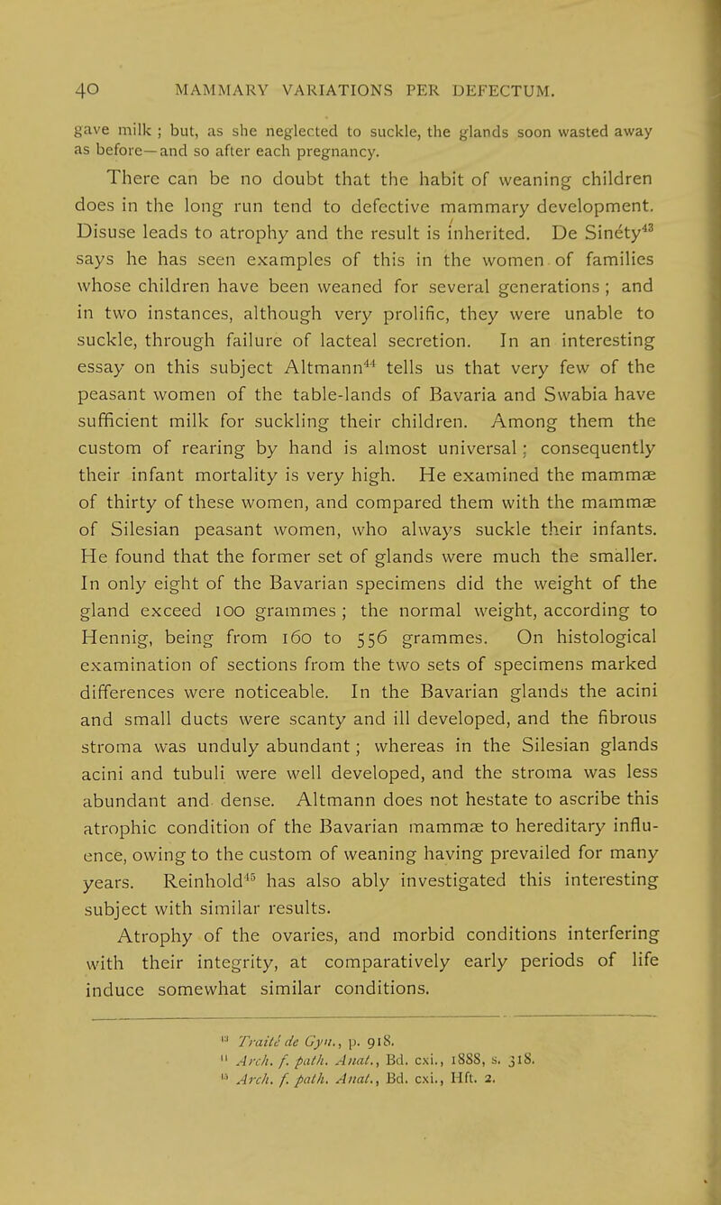 gave milk ; but, as she neglected to suckle, the glands soon wasted away as before—and so after each pregnancy. There can be no doubt that the habit of weaning children does in the long run tend to defective mammary development. Disuse leads to atrophy and the result is inherited. De Sinety43 says he has seen examples of this in the women of families whose children have been weaned for several generations ; and in two instances, although very prolific, they were unable to suckle, through failure of lacteal secretion. In an interesting essay on this subject Altmann44 tells us that very few of the peasant women of the table-lands of Bavaria and Swabia have sufficient milk for suckling their children. Among them the custom of rearing by hand is almost universal; consequently their infant mortality is very high. He examined the mammae of thirty of these women, and compared them with the mammas of Silesian peasant women, who always suckle their infants. He found that the former set of glands were much the smaller. In only eight of the Bavarian specimens did the weight of the gland exceed 100 grammes; the normal weight, according to Hennig, being from 160 to 556 grammes. On histological examination of sections from the two sets of specimens marked differences were noticeable. In the Bavarian glands the acini and small ducts were scanty and ill developed, and the fibrous stroma was unduly abundant; whereas in the Silesian glands acini and tubuli were well developed, and the stroma was less abundant and dense. Altmann does not hestate to ascribe this atrophic condition of the Bavarian mammae to hereditary influ- ence, owing to the custom of weaning having prevailed for many years. Reinhold45 has also ably investigated this interesting subject with similar results. Atrophy of the ovaries, and morbid conditions interfering with their integrity, at comparatively early periods of life induce somewhat similar conditions.  Trait c de Gyn., p. 918. 11 Arch. f. path. Anal., Bd. cxi., 1888, s. 318.  Arch. f. path. Anal., Bd. cxi., Hft. 2.