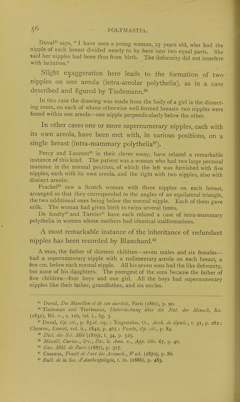 Duval95 says,  I have seen a young woman, 25 years old, who had the nipple of each breast divided nearly to its base into two equal parts. She said her nipples had been thus from birth. The deformity did not interfere with lactation. Slight exaggeration here leads to the formation of two nipples on one areola (intra-areolar polythelia), as in a case described and figured by Tiedemann.36 In this case the drawing was made from the body of a girl in the dissect- ing room, on each of whose otherwise well-formed breasts two nipples were found within one areola—one nipple perpendicularly below the other. In other cases one or more supernumerary nipples, each with its own areola, have been met with, in various positions, on a single breast (intra-mammary polythelia37). Percy and Laurent38 in their clever essay, have related a remarkable instance of this kind. The patient was a woman who had two large pectoral mammae in the normal position, of which the left was furnished with five nipples, each with its own areola, and the right with two nipples, also with distinct areolae. Prackel39 saw a Scotch woman with three nipples on each breast, arranged so that they corresponded to the angles of an equilateral triangle, the two additional ones being below the normal nipple. Each of them gave milk. The woman had given birth to twins several times. De Smety40 and Tarnier have each related a case of intra-mammary polythelia in women whose mothers had identical malformations. A most remarkable instance of the inheritance of redundant nipples has been recorded by Blanchard.42 A man, the father of thirteen children—seven males and six females— had a supernumerary nipple with a rudimentary areola on each breast, a few cm. below each normal nipple. All his seven sons had the like deformity, but none of his daughters. The youngest of the sons became the father of five children—four boys and one girl. All the boys had supernumerary nipples like their father, grandfather, and six uncles. 3i Duval, Du Mamelon et de son aureole, Paris (1861), p. go. 3li Tiedeman and Treviranus, Untersuchung iiber die Nat. der Mensch, &c. (1831), Bd. v., s. no, taf. i., fig. 3. 37 Duval, Op. cit., p. 83 et. seq. ; Engestrom, O., Arch, de Gynec, t. 31, p. 282; Chowne, Lancet, vol. ii., 1842, p. 465 ; Puech, Op. cit., p. 84. 38 Did. des Sci. Med (1819), t. 34, p. 525. 33 Miscell. Curios., &c, Dec. ii. Ann. v., App. Obs. 67, p. 40. 40 Gaz. Med. de Paris (1887), p. 317. 41 Cazeaux, Traits de I'art des Accotuh., 8e ed. (1870), p. 86. 42 Bull, de la Soc. d'Anthropologic, t. ix. (1886), p. 485.