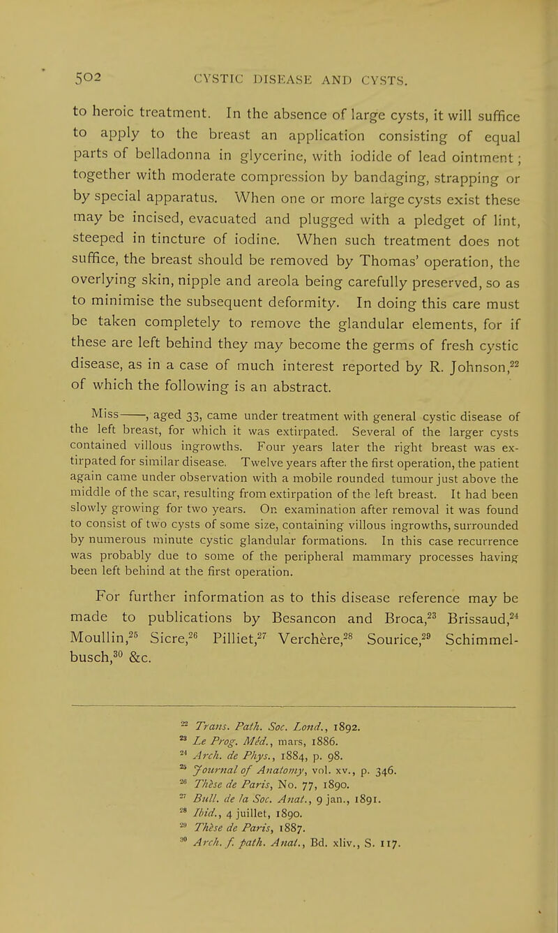 to heroic treatment. In the absence of large cysts, it will suffice to apply to the breast an application consisting of equal parts of belladonna in glycerine, with iodide of lead ointment; together with moderate compression by bandaging, strapping or by special apparatus. When one or more large cysts exist these may be incised, evacuated and plugged with a pledget of lint, steeped in tincture of iodine. When such treatment does not suffice, the breast should be removed by Thomas' operation, the overlying skin, nipple and areola being carefully preserved, so as to minimise the subsequent deformity. In doing this care must be taken completely to remove the glandular elements, for if these are left behind they may become the germs of fresh cystic disease, as in a case of much interest reported by R. Johnson,22 of which the following is an abstract. Miss , aged 33, came under treatment with general cystic disease of the left breast, for which it was extirpated. Several of the larger cysts contained villous ingrowths. Four years later the right breast was ex- tirpated for similar disease. Twelve years after the first operation, the patient again came under observation with a mobile rounded tumour just above the middle of the scar, resulting from extirpation of the left breast. It had been slowly growing for two years. On examination after removal it was found to consist of two cysts of some size, containing villous ingrowths, surrounded by numerous minute cystic glandular formations. In this case recurrence was probably due to some of the peripheral mammary processes having been left behind at the first operation. For further information as to this disease reference may be made to publications by Besancon and Broca,23 Brissaud,24 Moullin,25 Sicre,26 Pilliet,27 Verchere,28 Sourice,29 Schimmel- busch,30 &c. 22 Trans. Path. Soc. Lond., 1892. 23 Le Prog. MM., mars, 1886. ' Arch, de Phys., 1884, p. 98. 25 Journal of Anatomy, vol. xv., p. 34.6. 26 These de Paris, No. 77, 1890. 27 Bull, de la Soc. Anat., 9 jan., 1891. 28 Ibid., 4 juillet, 1890. w These de Paris, 1887. :'° Arc//./, path. Anal., Bd. xliv., S. 117.