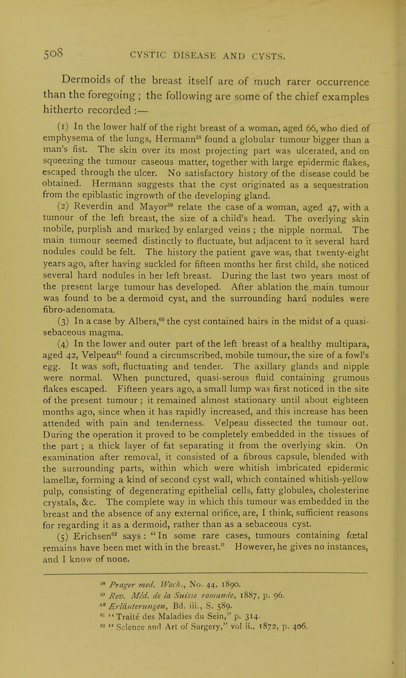 Dermoids of the breast itself are of much rarer occurrence than the foregoing ; the following are some of the chief examples hitherto recorded :— (1) In the lower half of the right breast of a woman, aged 66, who died of emphysema of the lungs, Hermann58 found a globular tumour bigger than a man's fist. The skin over its most projecting part was ulcerated, and on squeezing the tumour caseous matter, together with large epidermic flakes, escaped through the ulcer. No satisfactory history of the disease could be obtained. Hermann suggests that the cyst originated as a sequestration from the epiblastic ingrowth of the developing gland. (2) Reverdin and Mayor59 relate the case of a woman, aged 47, with a tumour of the left breast, the size of a child's head. The overlying skin mobile, purplish and marked by enlarged veins ; the nipple normal. The main tumour seemed distinctly to fluctuate, but adjacent to it several hard nodules could be felt. The history the patient gave was, that twenty-eight years ago, after having suckled for fifteen months her first child, she noticed several hard nodules in her left breast. During the last two years most of the present large tumour has developed. After ablation the main tumour was found to be a dermoid cyst, and the surrounding hard nodules were fibro-adenomata. (3) In a case by Albers,60 the cyst contained hairs in the midst of a quasi- sebaceous magma. (4) In the lower and outer part of the left breast of a healthy multipara, aged 42, Velpeau61 found a circumscribed, mobile tumour, the size of a fowl's egg. It was soft, fluctuating and tender. The axillary glands and nipple were normal. When punctured, quasi-serous fluid containing grumous flakes escaped. Fifteen years ago, a small lump was first noticed in the site of the present tumour ; it remained almost stationary until about eighteen months ago, since when it has rapidly increased, and this increase has been attended with pain and tenderness. Velpeau dissected the tumour out. During the operation it proved to be completely embedded in the tissues of the part ; a thick layer of fat separating it from the overlying skin. On examination after removal, it consisted of a fibrous capsule, blended with the surrounding parts, within which were whitish imbricated epidermic lamellae, forming a kind of second cyst wall, which contained whitish-yellow pulp, consisting of degenerating epithelial cells, fatty globules, cholesterine crystals, &c. The complete way in which this tumour was embedded in the breast and the absence of any external orifice, are, I think, sufficient reasons for regarding it as a dermoid, rather than as a sebaceous cyst. (5) Erichsen82 says :  In some rare cases, tumours containing fcetal remains have been met with in the breast. However, he gives no instances, and I know of none. 58 Prager med. Woch., No. 44.. 1890. 80 Rev. MM. de la Suisse rowamie, 1887, p. 06. 60 Erlauterungen, Bd. iii., S. 589. 01 Traite des Maladies du Sein, p. 314. 83 *' Science and Art of Surgery, vol ii., 1872, p. 406.