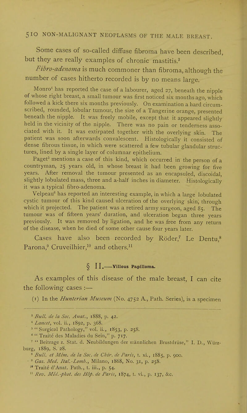 Some cases of so-called diffuse fibroma have been described, but they are really examples of chronic mastitis.3 Fibro-adenoma is much commoner than fibroma, although the number of cases hitherto recorded is by no means large. Monro1 has reported the case of a labourer, aged 27, beneath the nipple of whose right breast, a small tumour was first noticed six months ago, which followed a kick there six months previously. On examination a hard circum- scribed, rounded, lobular tumour, the size of a Tangerine orange, presented beneath the nipple. It was freely mobile, except that it appeared slightly held in the vicinity of the nipple. There was no pain or tenderness asso- ciated with it. It was extirpated together with the overlying skin. The patient was soon afterwards convalescent. Histologically it consisted of dense fibrous tissue, in which were scattered a few tubular glandular struc- tures, lined by a single layer of columnar epithelium. Paget5 mentions a case of this kind, which occurred in the person of a countryman, 25 years old, in whose breast it had been growing for five years. After removal the tumour presented as an encapsuled, discoidal, slightly lobulated mass, three and a-half inches in diameter. Histologically it was a typical fibro-adenoma. Velpeau6 has reported an interesting example, in which a large lobulated cystic tumour of this kind caused ulceration of the overlying skin; through which it projected. The patient was a retired army surgeon, aged 85. The tumour was of fifteen years' duration, and ulceration began three years previously. It was removed by ligation, and he was free from any return of the disease, when he died of some other cause four years later. Cases have also been recorded by Roder,7 Le Dentu,8 Parona,9 Cruveilhier,10 and others.11 § II. Yillous Papilloma. As examples of this disease of the male breast, I can cite the following cases :— (t) In the Hunterian Museum (No. 4752 A., Path. Series), is a specimen 3 Bull, de la Soc. Ana/., 1888, p. 42. ' Lancet, vol. ii., 1892, p. 368. 5 Surgical Pathology, vol. ii., 1853, p. 258. 0  Traite des Maladies du Sein, p. 717. 7  Beitrage z. Stat. d. Neubildungen der mannlichen Brustdriise, I. D., Wtirz- burg, 1889, S. 28. H Bull, et Mint, de la Soc. de Clrir. de Paris, t. xi., 1885, p. 900. ■ !' Gaz. Med. Ital.-Lomb., Milano, 1868, No. 31, p. 258. 10 Traite d'Anat. Path., t. iii., p. 54.