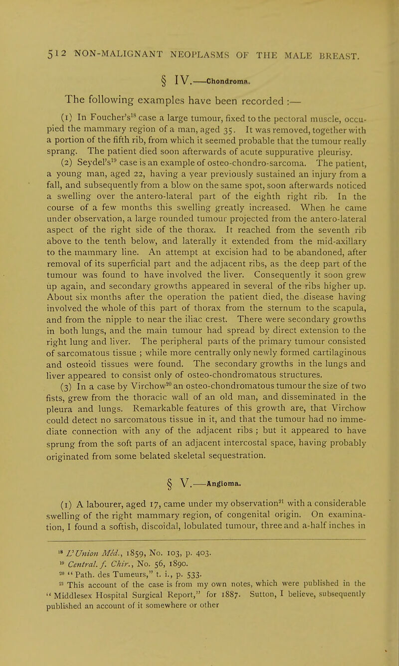 § IV. Chondroma. The following examples have been recorded :— (1) In Foucher's18 case a large tumour, fixed to the pectoral muscle, occu- pied the mammary region of a man, aged 35. It was removed, together with a portion of the fifth rib, from which it seemed probable that the tumour really sprang. The patient died soon afterwards of acute suppurative pleurisy. (2) Seydel's19 case is an example of osteo-chondro-sarcoma. The patient, a young man, aged 22, having a year previously sustained an injury from a fall, and subsequently from a blow on the same spot, soon afterwards noticed a swelling over the antero-lateral part of the eighth right rib. In the course of a few months this swelling greatly increased. When he came under observation, a large rounded tumour projected from the antero-lateral aspect of the right side of the thorax. It reached from the seventh rib above to the tenth below, and laterally it extended from the mid-axillary to the mammary line. An attempt at excision had to be abandoned, after removal of its superficial part and the adjacent ribs, as the deep part of the tumour was found to have involved the liver. Consequently it soon grew up again, and secondary growths appeared in several of the ribs higher up. About six months after the operation the patient died, the disease having involved the whole of this part of thorax from the sternum to the scapula, and from the nipple to near the iliac crest. There were secondary growths in both lungs, and the main tumour had spread by direct extension to the right lung and liver. The peripheral parts of the primary tumour consisted of sarcomatous tissue ; while more centrally only newly formed cartilaginous and osteoid tissues were found. The secondary growths in the lungs and liver appeared to consist only of osteo-chondromatous structures. (3) In a case by Virchow20 an osteo-chondromatous tumour the size of two fists, grew from the thoracic wall of an old man, and disseminated in the pleura and lungs. Remarkable features of this growth are, that Virchow could detect no sarcomatous tissue in it, and that the tumour had no imme- diate connection with any of the adjacent ribs ; but it appeared to have sprung from the soft parts of an adjacent intercostal space, having probably originated from some belated skeletal sequestration. S V. Angioma. (1) A labourer, aged 17, came under my observation21 with a considerable swelling of the right mammary region, of congenital origin. On examina- tion, I found a softish, discoidal, lobulated tumour, three and a-half inches in 18 VUnion Med., 1859, No. 103, p. 403. 19 Central./. Chir., No. 56, 1890. ■*> Path, des Tumeurs, t. i., p. 533. 21 This account of the case is from my own notes, which were published in the  Middlesex Hospital Surgical Report, for 1887. Sutton, I believe, subsequently published an account of it somewhere or other