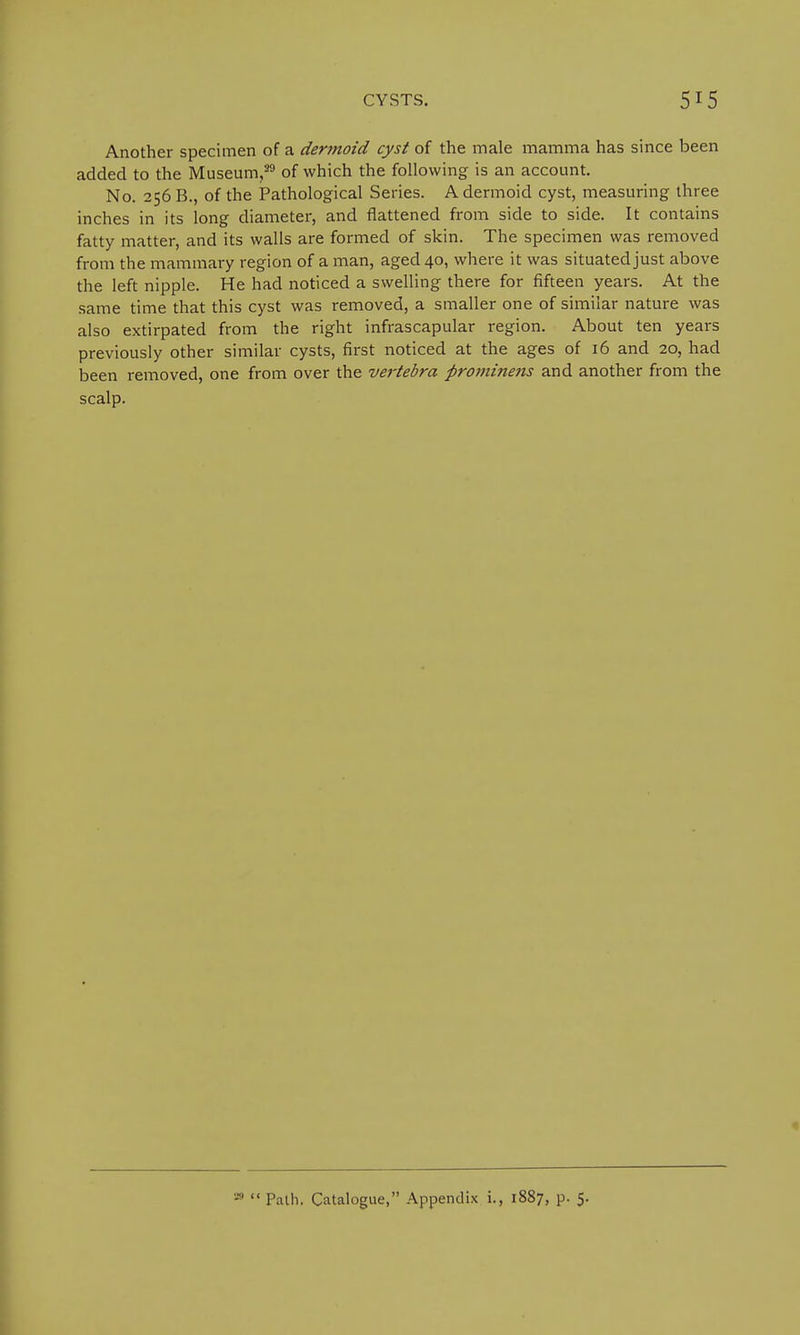 Another specimen of a dermoid cyst of the male mamma has since been added to the Museum,39 of which the following is an account. No. 256 B., of the Pathological Series. A dermoid cyst, measuring three inches in its long diameter, and flattened from side to side. It contains fatty matter, and its walls are formed of skin. The specimen was removed from the mammary region of a man, aged 40, where it was situated just above the left nipple. He had noticed a swelling there for fifteen years. At the same time that this cyst was removed, a smaller one of similar nature was also extirpated from the right infrascapular region. About ten years previously other similar cysts, first noticed at the ages of 16 and 20, had been removed, one from over the vertebra firominens and another from the scalp. 20  Path. Catalogue, Appendix i., 1887, p. 5.