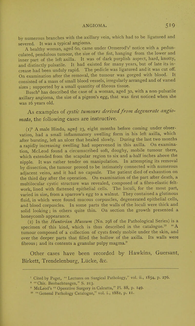 ANGIOMA. 519 by numerous branches with the axillary vein, which had to be ligatured and severed. It was a typical angioma. A healthy woman, aged 60, came under Ormerod's7 notice with a pedun- culated, pendulous tumour, the size of the fist, hanging from the lower and inner part of the left axilla. It was of dark purplish aspect, hard, knotty, and distinctly pulsatile. It had existed for many years, but of late its in- crease had been unduly rapid. The pedicle was ligatured and it was cut off. On examination after the removal, the tumour was gorged with blood. It consisted of a mass of small blood vessels, irregularly arranged and of varied sizes ; supported by a small quantity of fibrous tissue. Busch8 has described the case of a woman, aged 30, with a non-pulsatile axillary angioma, the size of a pigeon's egg, that was first noticed when she was 16 years old. As examples of cystic tumours derived from degenerate angio- mata, the following cases are instructive. (i)9 A male Hindu, aged 23, eight months before coming under obser- vation, had a small inflammatory swelling form in his left axilla, which after bursting, left an ulcer that healed slowly. During the last two months a rapidly increasing swelling had supervened in this axilla. On examina- tion, McLeod found a circumscribed soft, doughy, mobile tumour there, which extended from the scapular region to six and a-half inches above the nipple. It was rather tender on manipulation. In attempting its removal by dissection, the tumour proved to be intimately connected with numerous adjacent veins, and it had no capsule. The patient died of exhaustion on the third day after the operation. On examination of the part after death, a multilocular cystic structure was revealed, composed of a fibro-elastic felt- work, lined with flattened epithelial cells. The loculi, for the most part, varied in size, from a sparrow's egg to a walnut. They contained a glutinous fluid, in which were found mucous corpuscles, degenerated epithelial cells, and blood corpuscles. In some parts the walls of the loculi were thick and solid looking; in others quite thin. On section the growth presented a honeycomb appearance. (2) In the Hunterian Museum (No. 298 of the Pathological Series) is a specimen of this kind, which is thus described in the catalogue.10 A tumour composed of a collection of cysts freely mobile under the skin, and over the deeper parts that filled the hollow of the axilla. Its walls were fibrous; and its contents a granular pulpy magma. Other cases have been recorded by Hawkins, Guersant, Birkett, Trendelenburg, Liicke, &c. ' Cited by Paget,  Lectures on Surgical Pathology, vol. ii., 1854, p. 276. 9 Chir. Beobachtungen, S. 213. ,J McLeod's  Operative Surgery in Calcutta, PI. 88, p. 149.
