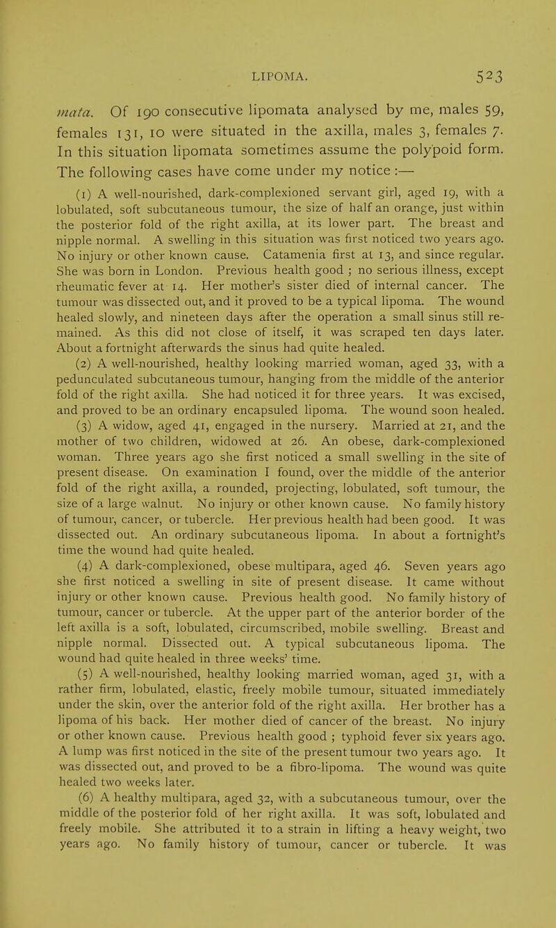 mat a. Of 190 consecutive lipomata analysed by me, males 59, females 131, 10 were situated in the axilla, males 3, females 7. In this situation lipomata sometimes assume the polypoid form. The following cases have come under my notice :— (1) A well-nourished, dark-complexioned servant girl, aged 19, with a lobulated, soft subcutaneous tumour, the size of half an orange, just within the posterior fold of the right axilla, at its lower part. The breast and nipple normal. A swelling in this situation was first noticed two years ago. No injury or other known cause. Catamenia first at 13, and since regular. She was born in London. Previous health good ; no serious illness, except rheumatic fever at 14. Her mother's sister died of internal cancer. The tumour was dissected out, and it proved to be a typical lipoma. The wound healed slowly, and nineteen days after the operation a small sinus still re- mained. As this did not close of itself, it was scraped ten days later. About a fortnight afterwards the sinus had quite healed. (2) A well-nourished, healthy looking married woman, aged 33, with a pedunculated subcutaneous tumour, hanging from the middle of the anterior fold of the right axilla. She had noticed it for three years. It was excised, and proved to be an ordinary encapsuled lipoma. The wound soon healed. (3) A widow, aged 41, engaged in the nursery. Married at 21, and the mother of two children, widowed at 26. An obese, dark-complexioned woman. Three years ago she first noticed a small swelling in the site of present disease. On examination I found, over the middle of the anterior fold of the right axilla, a rounded, projecting, lobulated, soft tumour, the size of a large walnut. No injury or other known cause. No family history of tumour, cancer, or tubercle. Her previous health had been good. It was dissected out. An ordinary subcutaneous lipoma. In about a fortnight's time the wound had quite healed. (4) A dark-complexioned, obese multipara, aged 46. Seven years ago she first noticed a swelling in site of present disease. It came without injury or other known cause. Previous health good. No family history of tumour, cancer or tubercle. At the upper part of the anterior border of the left axilla is a soft, lobulated, circumscribed, mobile swelling. Breast and nipple normal. Dissected out. A typical subcutaneous lipoma. The wound had quite healed in three weeks' time. (5) A well-nourished, healthy looking married woman, aged 31, with a rather firm, lobulated, elastic, freely mobile tumour, situated immediately under the skin, over the anterior fold of the right axilla. Her brother has a lipoma of his back. Her mother died of cancer of the breast. No injury or other known cause. Previous health good ; typhoid fever six years ago. A lump was first noticed in the site of the present tumour two years ago. It was dissected out, and proved to be a fibro-lipoma. The wound was quite healed two weeks later. (6) A healthy multipara, aged 32, with a subcutaneous tumour, over the middle of the posterior fold of her right axilla. It was soft, lobulated and freely mobile. She attributed it to a strain in lifting a heavy weight, two years ago. No family history of tumour, cancer or tubercle. It was