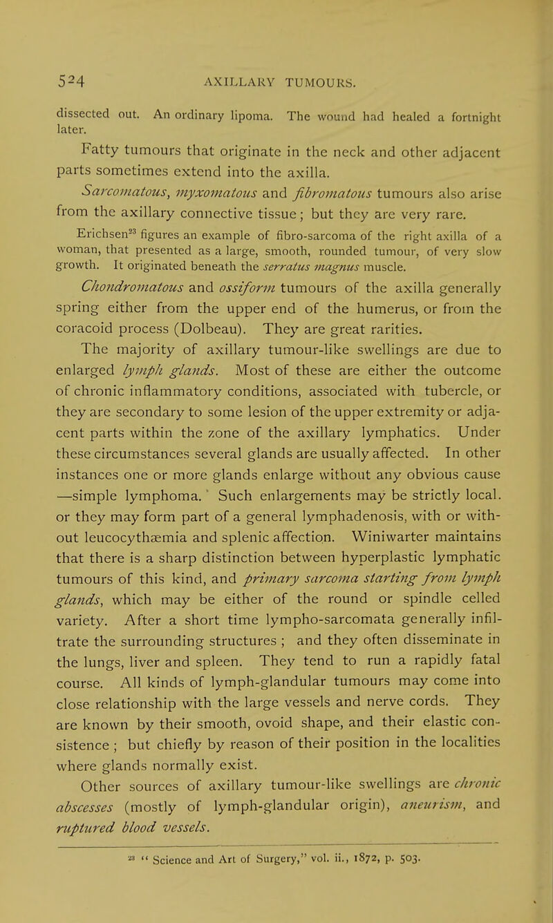 dissected out. An ordinary lipoma. The wound had healed a fortnight later. Fatty tumours that originate in the neck and other adjacent parts sometimes extend into the axilla. Sarcomatous, myxomatous and fibromatous tumours also arise from the axillary connective tissue; but they are very rare. Erichsen23 figures an example of fibro-sarcoma of the right axilla of a woman, that presented as a large, smooth, rounded tumour, of very slow growth. It originated beneath the serratus magnus muscle. Chondromatous and ossiform tumours of the axilla generally spring either from the upper end of the humerus, or from the coracoid process (Dolbeau). They are great rarities. The majority of axillary tumour-like swellings are due to enlarged lymph glands. Most of these are either the outcome of chronic inflammatory conditions, associated with tubercle, or they are secondary to some lesion of the upper extremity or adja- cent parts within the zone of the axillary lymphatics. Under these circumstances several glands are usually affected. In other instances one or more glands enlarge without any obvious cause —simple lymphoma.' Such enlargements may be strictly local, or they may form part of a general lymphadenosis, with or with- out leucocythsemia and splenic affection. Winiwarter maintains that there is a sharp distinction between hyperplastic lymphatic tumours of this kind, and primary sarcoma starting from lymph glands, which may be either of the round or spindle celled variety. After a short time lympho-sarcomata generally infil- trate the surrounding structures ; and they often disseminate in the lungs, liver and spleen. They tend to run a rapidly fatal course. All kinds of lymph-glandular tumours may come into close relationship with the large vessels and nerve cords. They are known by their smooth, ovoid shape, and their elastic con- sistence ; but chiefly by reason of their position in the localities where glands normally exist. Other sources of axillary tumour-like swellings are chronic abscesses (mostly of lymph-glandular origin), aneurism, and ruptured blood vessels. M  Science and Art of Surgery, vol. ii., 1872, p. 503.
