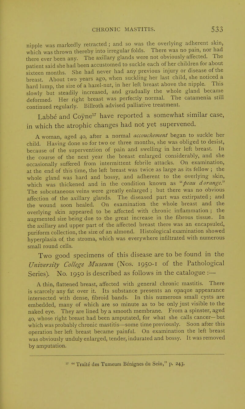 nipple was markedly retracted ; and so was the overlying adherent skin, which was thrown thereby into irregular folds. There was no pain, nor had there ever been any. The axillary glands were not obviously affected. The patient said she had been accustomed to suckle each of her children for about sixteen months. She had never had any previous injury or disease of the breast. About two years ago, when suckling her last child, she noticed a hard lump, the size of a hazel-nut, in her left breast above the nipple. This slowly but steadily increased, and gradually the whole gland became deformed. Her right breast was perfectly normal. The catamenia still continued regularly. Billroth advised palliative treatment. Labbe and Coyne17 have reported a somewhat similar case, in which the atrophic changes had not yet supervened. A woman, aged 40, after a normal accouchement began to suckle her child. Having done so for two or three months, she was obliged to desist, because of the supervention of pain and swelling in her left breast. In the course of the next year the breast enlarged considerably, and she occasionally suffered from intermittent febrile attacks. On examination, at the end of this time, the left breast was twice as large as its fellow ; the whole gland was hard and bossy, and adherent to the overlying skin, which was thickened and in the condition known as fieau dorange. The subcutaneous veins were greatly enlarged ; but there was no obvious affection of the axillary glands. The diseased part was extirpated; and the wound soon healed. On examination the whole breast and the overlying skin appeared to be affected with chronic inflammation ; the augmented size being due to the great increase in the fibrous tissue. In the axillary and upper part of the affected breast there was an encapsuled, puriform collection, the size of an almond. Histological examination showed hyperplasia of, the stroma, which was everywhere infiltrated with numerous small round cells. Two good specimens of this disease are to be found in the University College Museum (Nos. 1950-1 of the Pathological Series). No. 1950 is described as follows in the catalogue :— A thin, flattened breast, affected with general chronic mastitis. There is scarcely any fat over it. Its substance presents an opaque appearance intersected with dense, fibroid bands. In this numerous small cysts are embedded, many of which are so minute as to be only just visible to the naked eye. They are lined by a smooth membrane. From a spinster, aged 40, whose right breast had been amputated, for what she calls cancer—but which was probably chronic mastitis—some time previously. Soon after this operation her left breast became painful. On examination the left breast was obviously unduly enlarged, tender, indurated and bossy. It was removed by amputation. 17  Traite des Tumeurs Benignes du Sein, p. 243.