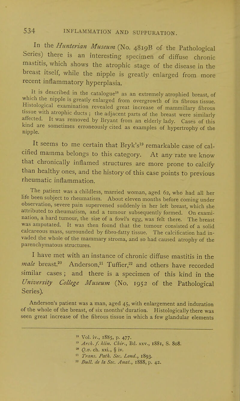 In the Hunterian Museum (No. 4819B of the Pathological Series) there is an interesting specimen of diffuse chronic mastitis, which shows the atrophic stage of the disease in the breast itself, while the nipple is greatly enlarged from more recent inflammatory hyperplasia. It is described in the catalogue18 as an extremely atrophied breast, of which the nipple is greatly enlarged from overgrowth of its fibrous tissue. Histological examination revealed great increase of mammillary fibrous tissue with atrophic ducts ; the adjacent parts of the breast were similarly affected. It was removed by Bryant from an elderly lady. Cases of this kind are sometimes erroneously cited as examples of hypertrophy of the nipple. It seems to me certain that Bryk's19 remarkable case of cal- cified mamma belongs to this category. At any rate we know that chronically inflamed structures are more prone to calcify than healthy ones, and the history of this case points to previous rheumatic inflammation. The patient was a childless, married woman, aged 62, who had all her life been subject to rheumatism. About eleven months before coming under observation, severe pain supervened suddenly in her left breast, which she attributed to rheumatism, and a tumour subsequently formed. On exami- nation, a hard tumour, the size of a fowl's egg, was felt there. The breast was amputated. It was then found that the tumour consisted of a solid calcareous mass, surrounded by fibro-fatty tissue. The calcification had in- vaded the whole of the mammary stroma, and so had caused atrophy of the parenchymatous structures. I have met with an instance of chronic diffuse mastitis in the male breast.20 Anderson,21 Tuffler,22 and others have recorded similar cases ; and there is a specimen of this kind in the University College Museum (No, 1952 of the Pathological Series). Anderson's patient was a man, aged 45, with enlargement and induration of the whole of the breast, of six months' duration. Histologically there was seen great increase of the fibrous tissue in which a few glandular elements 18 Vol. iv., 1885, p. 477. 10 Arch.f. klin. Chir., Bd. xxv., 1881, S. 808. 20 Q.v. ch. xxi., § iv. 21 Trans. Path. Soc. Lond., 1893. - Bull, de la Soc. Anal., 1888, p. 42.