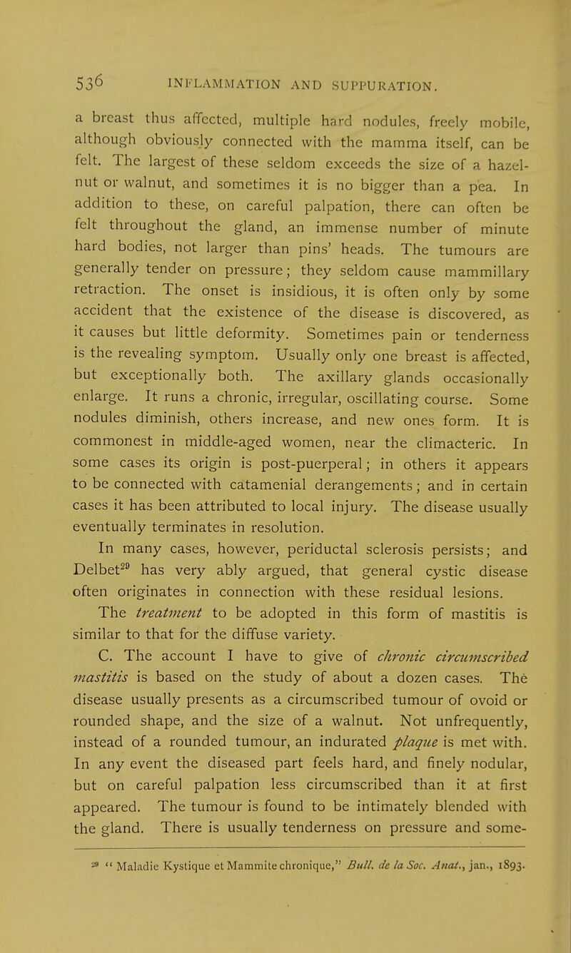 a breast thus affected, multiple hard nodules, freely mobile, although obviously connected with the mamma itself, can be felt. The largest of these seldom exceeds the size of a hazel- nut or walnut, and sometimes it is no bigger than a pea. In addition to these, on careful palpation, there can often be felt throughout the gland, an immense number of minute hard bodies, not larger than pins' heads. The tumours are generally tender on pressure; they seldom cause mammillary retraction. The onset is insidious, it is often only by some accident that the existence of the disease is discovered, as it causes but little deformity. Sometimes pain or tenderness is the revealing symptom. Usually only one breast is affected, but exceptionally both. The axillary glands occasionally enlarge. It runs a chronic, irregular, oscillating course. Some nodules diminish, others increase, and new ones form. It is commonest in middle-aged women, near the climacteric. In some cases its origin is post-puerperal; in others it appears to be connected with catamenial derangements; and in certain cases it has been attributed to local injury. The disease usually eventually terminates in resolution. In many cases, however, periductal sclerosis persists; and Delbet20 has very ably argued, that general cystic disease often originates in connection with these residual lesions. The treatment to be adopted in this form of mastitis is similar to that for the diffuse variety. C. The account I have to give of chronic circumscribed mastitis is based on the study of about a dozen cases. The disease usually presents as a circumscribed tumour of ovoid or rounded shape, and the size of a walnut. Not unfrequently, instead of a rounded tumour, an indurated plaque is met with. In any event the diseased part feels hard, and finely nodular, but on careful palpation less circumscribed than it at first appeared. The tumour is found to be intimately blended with the gland. There is usually tenderness on pressure and some- 30  Maladie Kystique et Mammite chronique, Bull, de laSoc. Anal., jan., 1893.