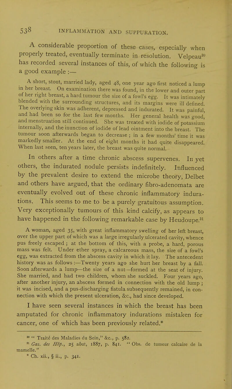 A considerable proportion of these cases, especially when properly treated, eventually terminate in resolution. Velpeau30 has recorded several instances of this, of which the following is a good example :— A short, stout, married lady, aged 48, one year ago first noticed a lump in her breast. On examination there was found, in the lower and outer part of her right breast, a hard tumour the size of a fowl's egg. It was intimately blended with the surrounding structures, and its margins were ill defined. The overlying skin was adherent, depressed and indurated. It was painful, and had been so for the last few months. Her general health was good' and menstruation still continued. She was treated with iodide of potassium internally, and the inunction of iodide of lead ointment into the breast. The tumour soon afterwards began to decrease ; in a few months' time it was markedly smaller. At the end of eight months it had quite disappeared. When last seen, ten years later, the breast was quite normal. In others after a time chronic abscess supervenes. In yet others, the indurated nodule persists indefinitely. Influenced by the prevalent desire to extend the microbe theory, Delbet and others have argued, that the ordinary fibro-adenomata are eventually evolved out of these chronic inflammatory indura- tions. This seems to me to be a purely gratuitous assumption. Very exceptionally tumours of this kind calcify, as appears to have happened in the following remarkable case by Heudoupe.31 A woman, aged 35, with great inflammatory swelling of her left breast, over the upper part of which was a large irregularly ulcerated cavity, whence pus freely escaped ; at the bottom of this, with a probe, a hard, porous mass was felt. Under ether spray, a calcareous mass, the size of a fowl's egg, was extracted from the abscess cavity in which it lay. The antecedent history was as follows :—Twenty years ago she hurt her breast by a fall. Soon afterwards a lump—the size of a nut—formed at the seat of injury. She married, and had two children, whom she suckled. Four years ago, after another injury, an abscess formed in connection with the old lump ; it was incised, and a pus-discharging fistula subsequently remained, in con- nection with which the present ulceration, &c, had since developed. I have seen several instances in which the breast has been amputated for chronic inflammatory indurations mistaken for cancer, one of which has been previously related.* 30  Traite des Maladies du Sein, &c, p. 582. 81 Gaz. des Hdp., 25 aout, 1887, p. 841.  Obs. de tumeur calcaire de la mamelle.