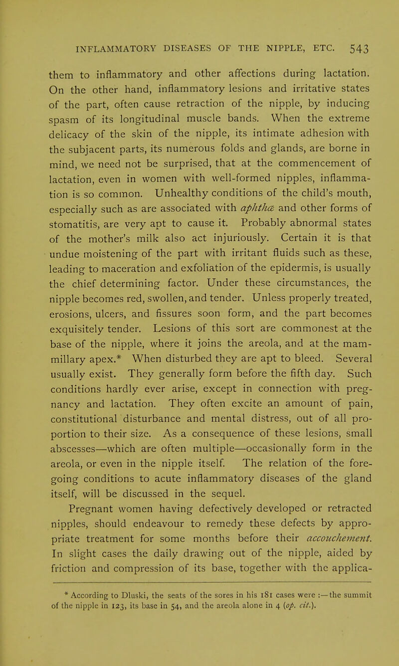 them to inflammatory and other affections during lactation. On the other hand, inflammatory lesions and irritative states of the part, often cause retraction of the nipple, by inducing spasm of its longitudinal muscle bands. When the extreme delicacy of the skin of the nipple, its intimate adhesion with the subjacent parts, its numerous folds and glands, are borne in mind, we need not be surprised, that at the commencement of lactation, even in women with well-formed nipples, inflamma- tion is so common. Unhealthy conditions of the child's mouth, especially such as are associated with aphtha and other forms of stomatitis, are very apt to cause it. Probably abnormal states of the mother's milk also act injuriously. Certain it is that undue moistening of the part with irritant fluids such as these, leading to maceration and exfoliation of the epidermis, is usually the chief determining factor. Under these circumstances, the nipple becomes red, swollen, and tender. Unless properly treated, erosions, ulcers, and fissures soon form, and the part becomes exquisitely tender. Lesions of this sort are commonest at the base of the nipple, where it joins the areola, and at the mam- millary apex.* When disturbed they are apt to bleed. Several usually exist. They generally form before the fifth day. Such conditions hardly ever arise, except in connection with preg- nancy and lactation. They often excite an amount of pain, constitutional disturbance and mental distress, out of all pro- portion to their size. As a consequence of these lesions, small abscesses—which are often multiple—occasionally form in the areola, or even in the nipple itself. The relation of the fore- going conditions to acute inflammatory diseases of the gland itself, will be discussed in the sequel. Pregnant women having defectively developed or retracted nipples, should endeavour to remedy these defects by appro- priate treatment for some months before their accouchement. In slight cases the daily drawing out of the nipple, aided by friction and compression of its base, together with the applica- * According to Dluski, the seats of the sores in his 181 cases were :—the summit of the nipple in 123, its base in 54, and the areola alone in 4 (op. cit.).