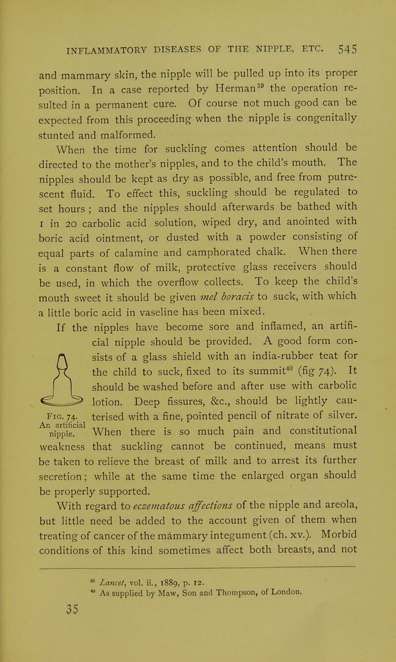 and mammary skin, the nipple will be pulled up into its proper position. In a case reported by Herman39 the operation re- sulted in a permanent cure. Of course not much good can be expected from this proceeding when the nipple is congenially stunted and malformed. When the time for suckling comes attention should be directed to the mother's nipples, and to the child's mouth. The nipples should be kept as dry as possible, and free from putre- scent fluid. To effect this, suckling should be regulated to set hours ; and the nipples should afterwards be bathed with i in 20 carbolic acid solution, wiped dry, and anointed with boric acid ointment, or dusted with a powder consisting of equal parts of calamine and camphorated chalk. When there is a constant flow of milk, protective glass receivers should be used, in which the overflow collects. To keep the child's mouth sweet it should be given mel boracis to suck, with which a little boric acid in vaseline has been mixed. If the nipples have become sore and inflamed, an artifi- cial nipple should be provided. A good form con- sists of a glass shield with an india-rubber teat for the child to suck, fixed to its summit40 (fig 74). It should be washed before and after use with carbolic lotion. Deep fissures, &c, should be lightly cau- Fig. 74. terised with a fine, pointed pencil of nitrate of silver, nipple. When there is so much pain and constitutional weakness that suckling cannot be continued, means must be taken to relieve the breast of milk and to arrest its further secretion; while at the same time the enlarged organ should be properly supported. With regard to eczeinatous affections of the nipple and areola, but little need be added to the account given of them when treating of cancer of the mammary integument (ch. xv.). Morbid conditions of this kind sometimes affect both breasts, and not 30 Lancet, vol. ii., 1889, p. 12. 40 As supplied by Maw, Son and Thompson, of London, 35