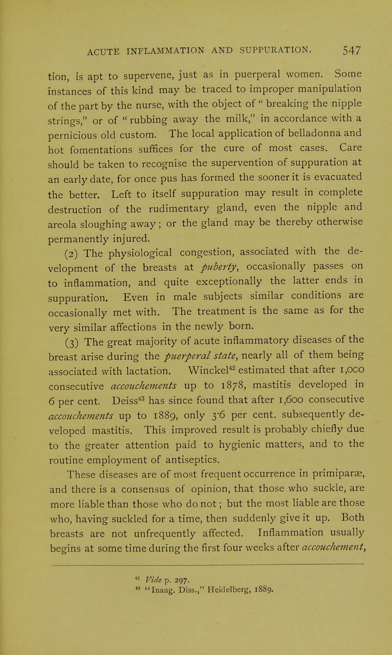 tion, is apt to supervene, just as in puerperal women. Some instances of this kind may be traced to improper manipulation of the part by the nurse, with the object of  breaking the nipple strings, or of  rubbing away the milk, in accordance with a pernicious old custom. The local application of belladonna and hot fomentations suffices for the cure of most cases. Care should be taken to recognise the supervention of suppuration at an early date, for once pus has formed the sooner it is evacuated the better. Left to itself suppuration may result in complete destruction of the rudimentary gland, even the nipple and areola sloughing away; or the gland may be thereby otherwise permanently injured. (2) The physiological congestion, associated with the de- velopment of the breasts at puberty, occasionally passes on to inflammation, and quite exceptionally the latter ends in suppuration. Even in male subjects similar conditions are occasionally met with. The treatment is the same as for the very similar affections in the newly born. (3) The great majority of acute inflammatory diseases of the breast arise during the puerperal state, nearly all of them being associated with lactation. Winckel42 estimated that after i,oco consecutive accouchements up to 1878, mastitis developed in 6 per cent. Deiss43 has since found that after 1,600 consecutive accouchements up to 1889, only 3-6 per cent, subsequently de- veloped mastitis. This improved result is probably chiefly due to the greater attention paid to hygienic matters, and to the routine employment of antiseptics. These diseases are of most frequent occurrence in primiparae, and there is a consensus of opinion, that those who suckle, are more liable than those who do not; but the most liable are those who, having suckled for a time, then suddenly give it up. Both breasts are not unfrequently affected. Inflammation usually begins at some time during the first four weeks after accouchement, 12 Vide p. 297. 4:1 Inaug. Diss., Heidelberg, 1889.