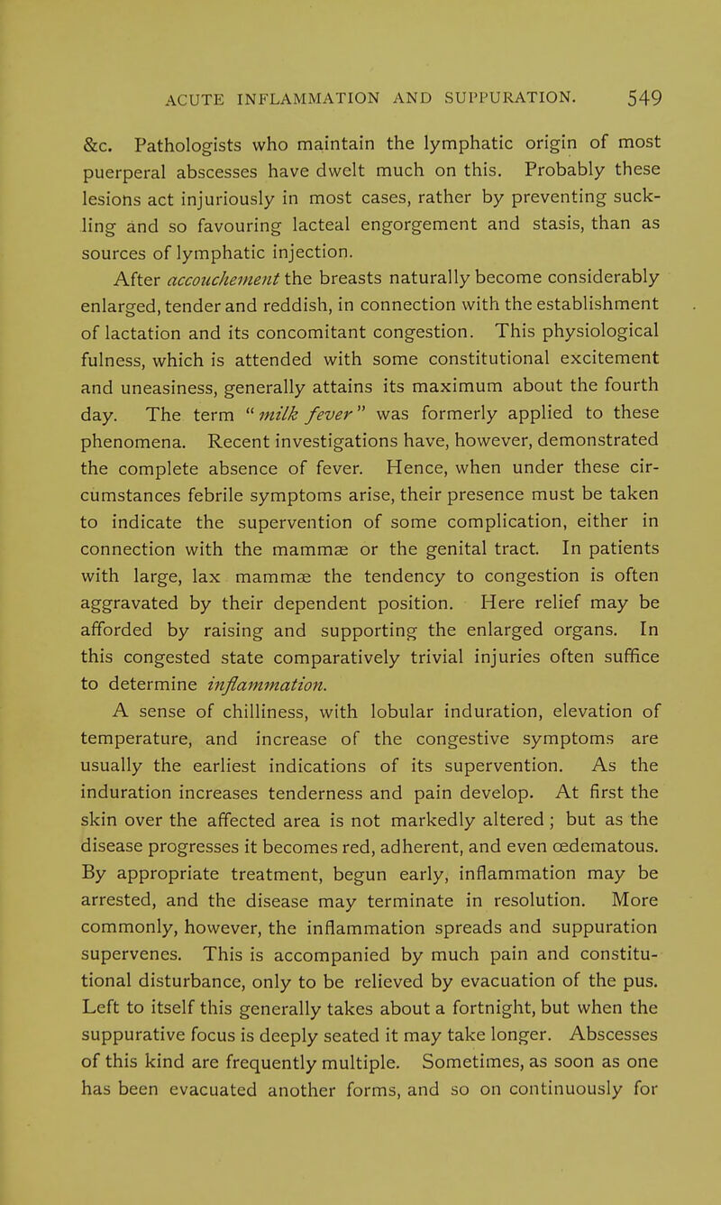 &c. Pathologists who maintain the lymphatic origin of most puerperal abscesses have dwelt much on this. Probably these lesions act injuriously in most cases, rather by preventing suck- ling and so favouring lacteal engorgement and stasis, than as sources of lymphatic injection. After accouchementthe breasts naturally become considerably enlarged, tender and reddish, in connection with the establishment of lactation and its concomitant congestion. This physiological fulness, which is attended with some constitutional excitement and uneasiness, generally attains its maximum about the fourth day. The term milk fever was formerly applied to these phenomena. Recent investigations have, however, demonstrated the complete absence of fever. Hence, when under these cir- cumstances febrile symptoms arise, their presence must be taken to indicate the supervention of some complication, either in connection with the mammae or the genital tract. In patients with large, lax mammae the tendency to congestion is often aggravated by their dependent position. Here relief may be afforded by raising and supporting the enlarged organs. In this congested state comparatively trivial injuries often suffice to determine inflammation. A sense of chilliness, with lobular induration, elevation of temperature, and increase of the congestive symptoms are usually the earliest indications of its supervention. As the induration increases tenderness and pain develop. At first the skin over the affected area is not markedly altered; but as the disease progresses it becomes red, adherent, and even cedematous. By appropriate treatment, begun early, inflammation may be arrested, and the disease may terminate in resolution. More commonly, however, the inflammation spreads and suppuration supervenes. This is accompanied by much pain and constitu- tional disturbance, only to be relieved by evacuation of the pus. Left to itself this generally takes about a fortnight, but when the suppurative focus is deeply seated it may take longer. Abscesses of this kind are frequently multiple. Sometimes, as soon as one has been evacuated another forms, and so on continuously for