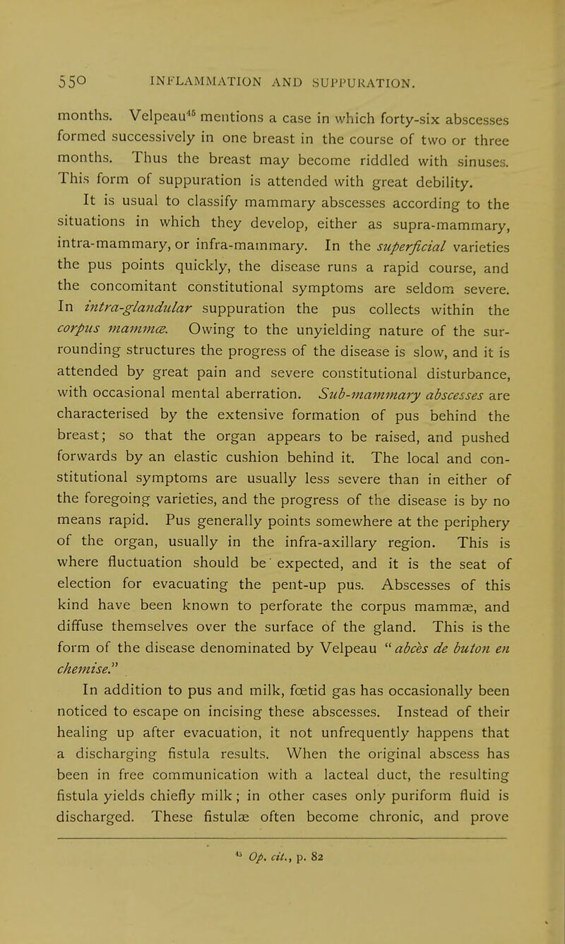 months. Velpeau45 mentions a case in which forty-six abscesses formed successively in one breast in the course of two or three months. Thus the breast may become riddled with sinuses. This form of suppuration is attended with great debility. It is usual to classify mammary abscesses according to the situations in which they develop, either as supra-mammary, intra-mammary, or infra-mammary. In the superficial varieties the pus points quickly, the disease runs a rapid course, and the concomitant constitutional symptoms are seldom severe. In intra-glandiilar suppuration the pus collects within the corpus mammce. Owing to the unyielding nature of the sur- rounding structures the progress of the disease is slow, and it is attended by great pain and severe constitutional disturbance, with occasional mental aberration. Sub-mammary abscesses are characterised by the extensive formation of pus behind the breast; so that the organ appears to be raised, and pushed forwards by an elastic cushion behind it. The local and con- stitutional symptoms are usually less severe than in either of the foregoing varieties, and the progress of the disease is by no means rapid. Pus generally points somewhere at the periphery of the organ, usually in the infra-axillary region. This is where fluctuation should be' expected, and it is the seat of election for evacuating the pent-up pus. Abscesses of this kind have been known to perforate the corpus mammae, and diffuse themselves over the surface of the gland. This is the form of the disease denominated by Velpeau  abces de butou en chemise In addition to pus and milk, fcetid gas has occasionally been noticed to escape on incising these abscesses. Instead of their healing up after evacuation, it not unfrequently happens that a discharging fistula results. When the original abscess has been in free communication with a lacteal duct, the resulting fistula yields chiefly milk ; in other cases only puriform fluid is discharged. These fistulas often become chronic, and prove  Op. cit., p. 82