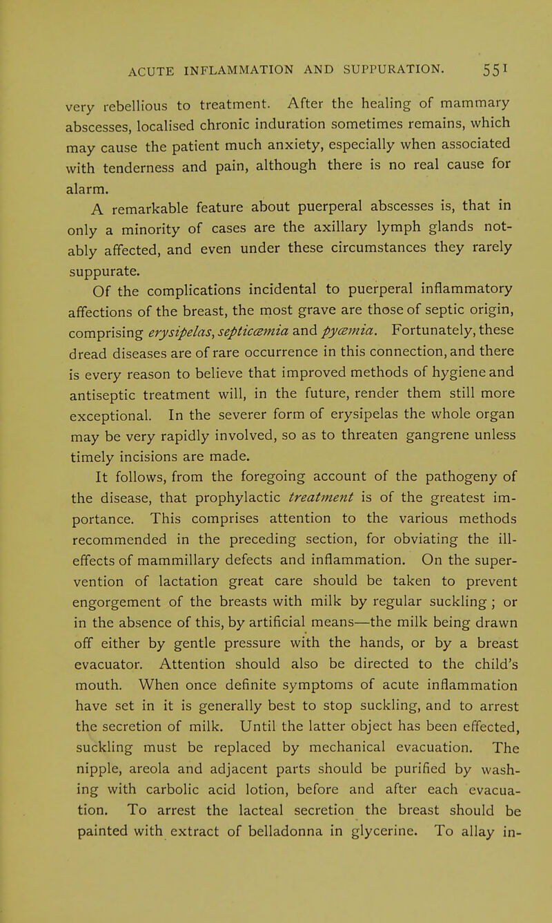 very rebellious to treatment. After the healing of mammary abscesses, localised chronic induration sometimes remains, which may cause the patient much anxiety, especially when associated with tenderness and pain, although there is no real cause for alarm. A remarkable feature about puerperal abscesses is, that in only a minority of cases are the axillary lymph glands not- ably affected, and even under these circumstances they rarely suppurate. Of the complications incidental to puerperal inflammatory affections of the breast, the most grave are those of septic origin, comprising erysipelas, septicemia and pyemia. Fortunately, these dread diseases are of rare occurrence in this connection, and there is every reason to believe that improved methods of hygiene and antiseptic treatment will, in the future, render them still more exceptional. In the severer form of erysipelas the whole organ may be very rapidly involved, so as to threaten gangrene unless timely incisions are made. It follows, from the foregoing account of the pathogeny of the disease, that prophylactic treatment is of the greatest im- portance. This comprises attention to the various methods recommended in the preceding section, for obviating the ill- effects of mammillary defects and inflammation. On the super- vention of lactation great care should be taken to prevent engorgement of the breasts with milk by regular suckling ; or in the absence of this, by artificial means—the milk being drawn off either by gentle pressure with the hands, or by a breast evacuator. Attention should also be directed to the child's mouth. When once definite symptoms of acute inflammation have set in it is generally best to stop suckling, and to arrest the secretion of milk. Until the latter object has been effected, suckling must be replaced by mechanical evacuation. The nipple, areola and adjacent parts should be purified by wash- ing with carbolic acid lotion, before and after each evacua- tion. To arrest the lacteal secretion the breast should be painted with extract of belladonna in glycerine. To allay in-
