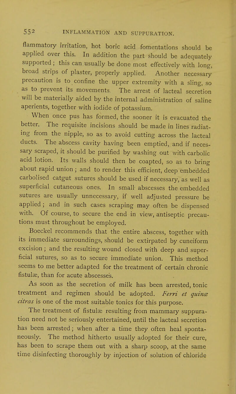 flammatory irritation, hot boric acid fomentations should be applied over this. In addition the part should be adequately supported ; this can usually be done most effectively with long, broad strips of plaster, properly applied. Another necessary precaution is to confine the upper extremity with a sling, so as to prevent its movements. The arrest of lacteal secretion will be materially aided by the internal administration of saline aperients, together with iodide of potassium. When once pus has formed, the sooner it is evacuated the better. The requisite incisions should be made in lines radiat- ing from the nipple, so as to avoid cutting across the lacteal ducts. The abscess cavity having been emptied, and if neces- sary scraped, it should be purified by washing out with carbolic acid lotion. Its walls should then be coapted, so as to bring about rapid union ; and to render this efficient, deep embedded carbolised catgut sutures should be used if necessary, as well as superficial cutaneous ones. In small- abscesses the embedded sutures are usually unnecessary, if well adjusted pressure be applied ; and in such cases scraping may often be dispensed with. Of course, to secure the end in view, antiseptic precau- tions must throughout be employed. Boeckel recommends that the entire abscess, together with its immediate surroundings, should be extirpated by cuneiform excision ; and the resulting wound closed with deep and super- ficial sutures, so as to secure immediate union. This method seems to me better adapted for the treatment of certain chronic fistulae, than for acute abscesses. As soon as the secretion of milk has been arrested, tonic treatment and regimen should be adopted. Ferri et quince citras is one of the most suitable tonics for this purpose. The treatment of fistulas resulting from mammary suppura- tion need not be seriously entertained, until the lacteal secretion has been arrested; when after a time they often heal sponta- neously. The method hitherto usually adopted for their cure, has been to scrape them out with a sharp scoop, at the same time disinfecting thoroughly by injection of solution of chloride
