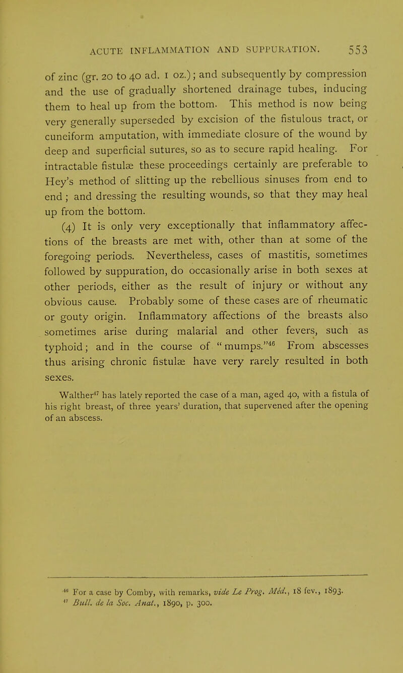 of zinc (gr. 20 to 40 ad. 1 oz.); and subsequently by compression and the use of gradually shortened drainage tubes, inducing them to heal up from the bottom. This method is now being very generally superseded by excision of the fistulous tract, or cuneiform amputation, with immediate closure of the wound by deep and superficial sutures, so as to secure rapid healing. For intractable fistulse these proceedings certainly are preferable to Hey's method of slitting up the rebellious sinuses from end to end ; and dressing the resulting wounds, so that they may heal up from the bottom. (4) It is only very exceptionally that inflammatory affec- tions of the breasts are met with, other than at some of the foregoing periods. Nevertheless, cases of mastitis, sometimes followed by suppuration, do occasionally arise in both sexes at other periods, either as the result of injury or without any obvious cause. Probably some of these cases are of rheumatic or gouty origin. Inflammatory affections of the breasts also sometimes arise during malarial and other fevers, such as typhoid; and in the course of mumps.46 From abscesses thus arising chronic fistulae have very rarely resulted in both sexes. Walther47 has lately reported the case of a man, aged 40, with a fistula of his right breast, of three years' duration, that supervened after the opening of an abscess. *• For a case by Comby, with remarks, vide Le Prog. Mid., 18 fev., 1893.  Bull, de la Soc. Anal., 1890, p. 300.