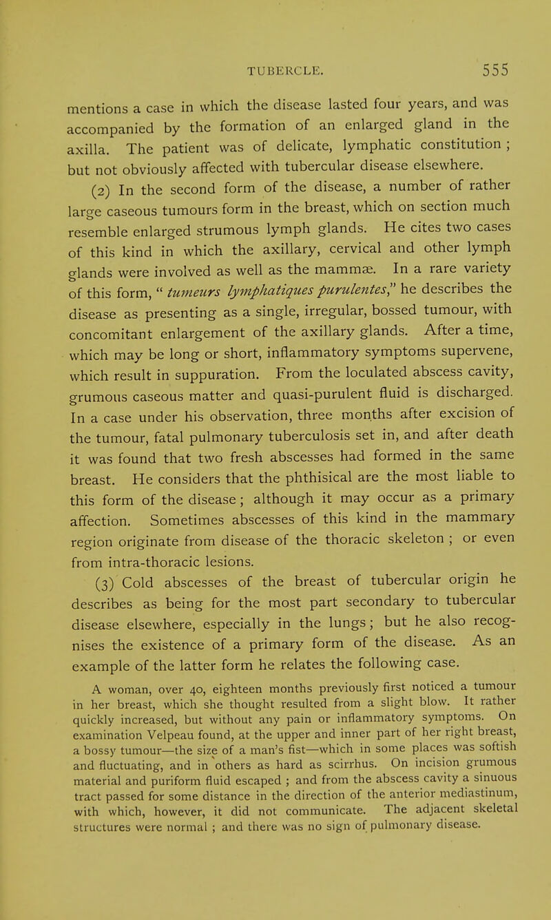 mentions a case in which the disease lasted four years, and was accompanied by the formation of an enlarged gland in the axilla. The patient was of delicate, lymphatic constitution ; but not obviously affected with tubercular disease elsewhere. (2) In the second form of the disease, a number of rather laro-e caseous tumours form in the breast, which on section much resemble enlarged strumous lymph glands. He cites two cases of this kind in which the axillary, cervical and other lymph glands were involved as well as the mammae. In a rare variety of this form,  tumenrs lymphatiques purulentes, he describes the disease as presenting as a single, irregular, bossed tumour, with concomitant enlargement of the axillary glands. After a time, which may be long or short, inflammatory symptoms supervene, which result in suppuration. From the loculated abscess cavity, grumous caseous matter and quasi-purulent fluid is discharged. In a case under his observation, three months after excision of the tumour, fatal pulmonary tuberculosis set in, and after death it was found that two fresh abscesses had formed in the same breast. He considers that the phthisical are the most liable to this form of the disease; although it may occur as a primary affection. Sometimes abscesses of this kind in the mammary region originate from disease of the thoracic skeleton ; or even from intra-thoracic lesions. (3) Cold abscesses of the breast of tubercular origin he describes as being for the most part secondary to tubercular disease elsewhere, especially in the lungs; but he also recog- nises the existence of a primary form of the disease. As an example of the latter form he relates the following case. A woman, over 40, eighteen months previously first noticed a tumour in her breast, which she thought resulted from a slight blow. It rather quickly increased, but without any pain or inflammatory symptoms. On examination Velpeau found, at the upper and inner part of her right breast, a bossy tumour—the size of a man's fist—which in some places was softish and fluctuating, and in others as hard as scirrhus. On incision grumous material and puriform fluid escaped ; and from the abscess cavity a sinuous tract passed for some distance in the direction of the anterior mediastinum, with which, however, it did not communicate. The adjacent skeletal structures were normal ; and there was no sign of pulmonary disease.