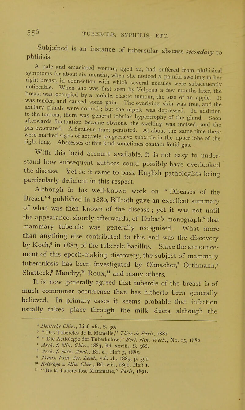 Subjoined is an instance of tubercular abscess secondary to phthisis. ^V^V^6™'-^ W°man' aged 24> had suffer^ from phthisical symptoms for about six months, when she noticed a painful swelling in her right breast, in connection with which several nodules were subsequently not.ceable. When she was first seen by Velpeau a few months later, the breast was occupied by a mobile, elastic tumour, the size of an apple It was tender, and caused some pain. The overlying skin was free, and the axillary glands were normal ; but the nipple was depressed. In addition to the tumour, there was general lobular hypertrophy of the gland. Soon atterwards fluctuation became obvious, the swelling was incised, and the pus evacuated. A fistulous tract persisted. At about the same time there were marked signs of actively progressive tubercle in the upper lobe of the right lung. Abscesses of this kind sometimes contain foetid gas. With this lucid account available, it is not easy to under- stand how subsequent authors could possibly have overlooked the disease. Yet so it came to pass, English pathologists being particularly deficient in this respect. Although in his well-known work on  Diseases of the Breast,4 published in 1880, Billroth gave an excellent summary of what was then known of the disease; yet it was not until the appearance, shortly afterwards, of Dubar's monograph,5 that mammary tubercle was generally recognised. What more than anything else contributed to this end was the discovery by Koch,6 in 1882, of the tubercle bacillus. Since the announce- ment of this epoch-making discovery, the subject of mammary tuberculosis has been investigated by Ohnacher,7 Orthmann,8 Shattock,9 Mandry,10 Roux,11 and many others. It is now generally agreed that tubercle of the breast is of much commoner occurrence than has hitherto been generally believed. In primary cases it seems probable that infection usually takes place through the milk ducts, although the 4 Deutsche Chir., Lief, xli., S. 30. 5  Des Tubercles de la Mamelle, These de Paris, 1881. 6  Die Aetiologie der Tuberkulose, Berl. klin. Woch., No. 15, 1882. 7 Arch.f. klin. Chir., 1883, Bd. xxviii., S. 366. 8 Arch.f. path. Anat., Bd. c., Heft 3, 1885. 9 Trans. Path. Soc. Land., vol. xl., 1889, p. 391. 10 Beitrage z. klin. Chir., Bd. viii., 1891, Heft 1. 11 De la Tuberculose Mamniaire, Paris, 1891.