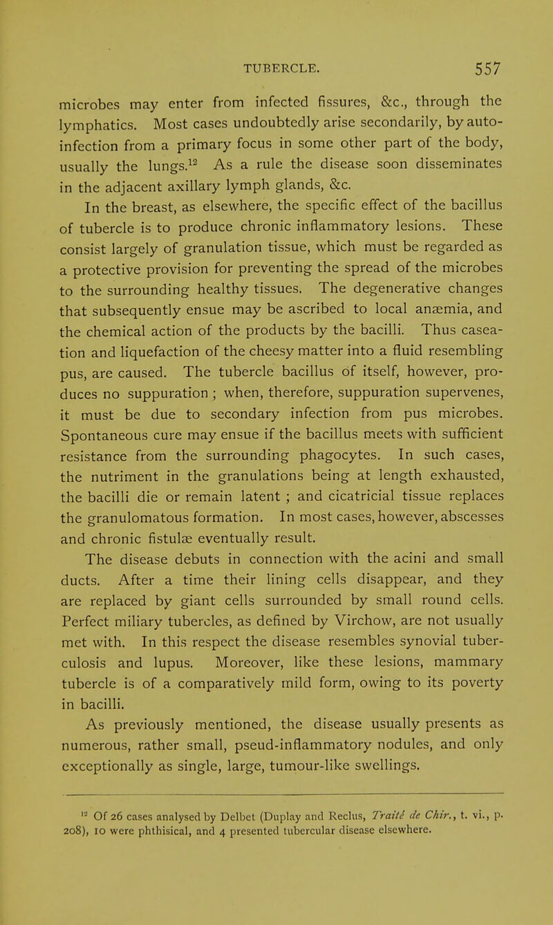 microbes may enter from infected fissures, &c, through the lymphatics. Most cases undoubtedly arise secondarily, by auto- infection from a primary focus in some other part of the body, usually the lungs.12 As a rule the disease soon disseminates in the adjacent axillary lymph glands, &c. In the breast, as elsewhere, the specific effect of the bacillus of tubercle is to produce chronic inflammatory lesions. These consist largely of granulation tissue, which must be regarded as a protective provision for preventing the spread of the microbes to the surrounding healthy tissues. The degenerative changes that subsequently ensue may be ascribed to local anaemia, and the chemical action of the products by the bacilli. Thus casea- tion and liquefaction of the cheesy matter into a fluid resembling pus, are caused. The tubercle bacillus of itself, however, pro- duces no suppuration ; when, therefore, suppuration supervenes, it must be due to secondary infection from pus microbes. Spontaneous cure may ensue if the bacillus meets with sufficient resistance from the surrounding phagocytes. In such cases, the nutriment in the granulations being at length exhausted, the bacilli die or remain latent ; and cicatricial tissue replaces the granulomatous formation. In most cases, however, abscesses and chronic fistula? eventually result. The disease debuts in connection with the acini and small ducts. After a time their lining cells disappear, and they are replaced by giant cells surrounded by small round cells. Perfect miliary tubercles, as defined by Virchow, are not usually met with. In this respect the disease resembles synovial tuber- culosis and lupus. Moreover, like these lesions, mammary tubercle is of a comparatively mild form, owing to its poverty in bacilli. As previously mentioned, the disease usually presents as numerous, rather small, pseud-inflammatory nodules, and only exceptionally as single, large, tumour-like swellings. '-' Of 26 cases analysed by Delbet (Duplay and Reclus, Traitt de Chir., t. vi., p. 208), 10 were phthisical, and 4 presented tubercular disease elsewhere.