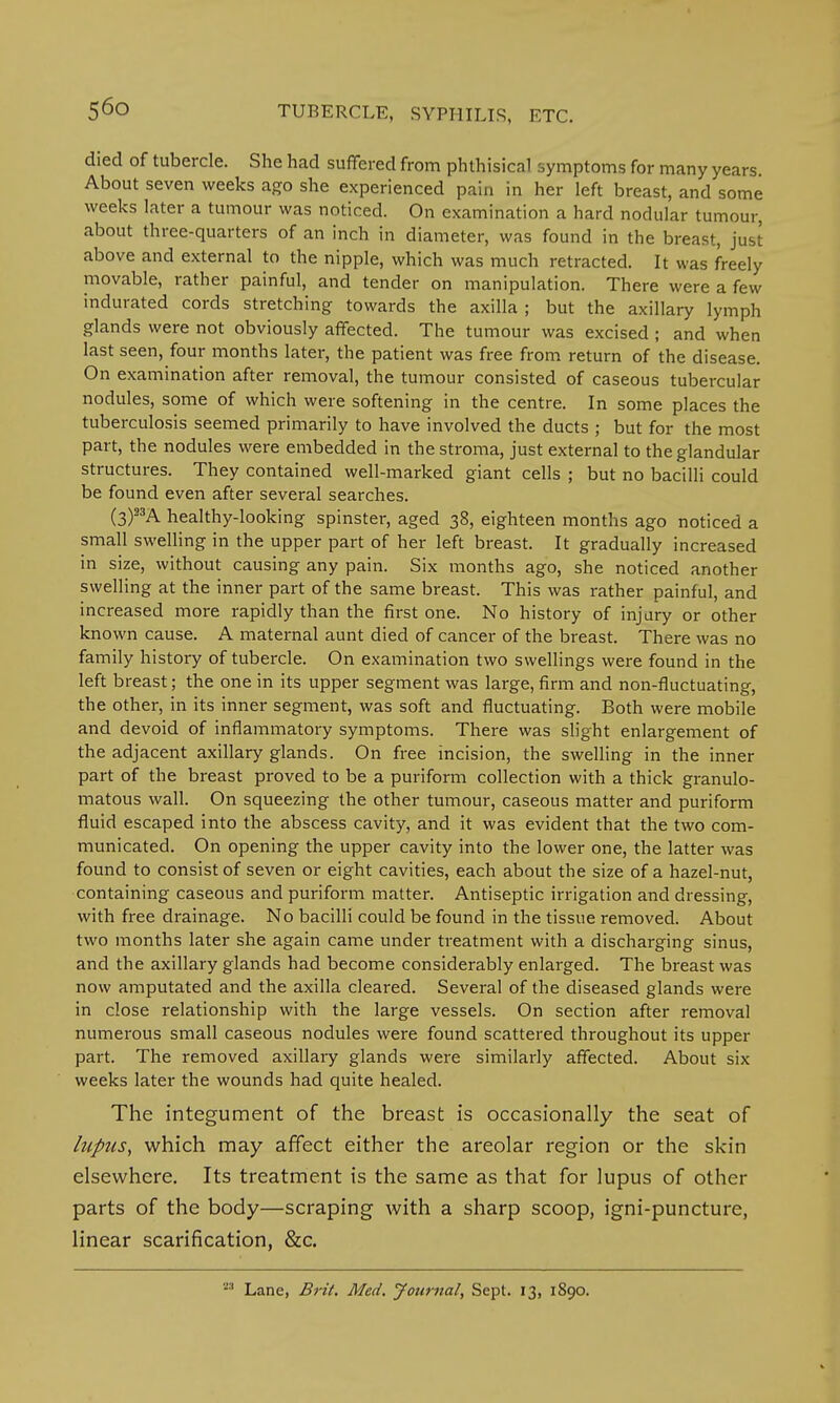 died of tubercle. She had suffered from phthisical symptoms for many years. About seven weeks ago she experienced pain in her left breast, and some weeks later a tumour was noticed. On examination a hard nodular tumour, about three-quarters of an inch in diameter, was found in the breast, just above and external to the nipple, which was much retracted. It was freely movable, rather painful, and tender on manipulation. There were a few indurated cords stretching towards the axilla ; but the axillary lymph glands were not obviously affected. The tumour was excised ; and when last seen, four months later, the patient was free from return of the disease. On examination after removal, the tumour consisted of caseous tubercular nodules, some of which were softening in the centre. In some places the tuberculosis seemed primarily to have involved the ducts ; but for the most part, the nodules were embedded in the stroma, just external to the glandular structures. They contained well-marked giant cells ; but no bacilli could be found even after several searches. (3)33A healthy-looking spinster, aged 38, eighteen months ago noticed a small swelling in the upper part of her left breast. It gradually increased in size, without causing any pain. Six months ago, she noticed another swelling at the inner part of the same breast. This was rather painful, and increased more rapidly than the first one. No history of injury or other known cause. A maternal aunt died of cancer of the breast. There was no family history of tubercle. On examination two swellings were found in the left breast; the one in its upper segment was large, firm and non-fluctuating, the other, in its inner segment, was soft and fluctuating. Both were mobile and devoid of inflammatory symptoms. There was slight enlargement of the adjacent axillary glands. On free incision, the swelling in the inner part of the breast proved to be a puriform collection with a thick granulo- matous wall. On squeezing the other tumour, caseous matter and puriform fluid escaped into the abscess cavity, and it was evident that the two com- municated. On opening the upper cavity into the lower one, the latter was found to consist of seven or eight cavities, each about the size of a hazel-nut, containing caseous and puriform matter. Antiseptic irrigation and dressing, with free drainage. No bacilli could be found in the tissue removed. About two months later she again came under treatment with a discharging sinus, and the axillary glands had become considerably enlarged. The breast was now amputated and the axilla cleared. Several of the diseased glands were in close relationship with the large vessels. On section after removal numerous small caseous nodules were found scattered throughout its upper part. The removed axillary glands were similarly affected. About six weeks later the wounds had quite healed. The integument of the breast is occasionally the seat of lupus, which may affect either the areolar region or the skin elsewhere. Its treatment is the same as that for lupus of other parts of the body—scraping with a sharp scoop, igni-puncture, linear scarification, &c. 23 Lane, Brit. Med. Journal, Sept. 13, 1890.