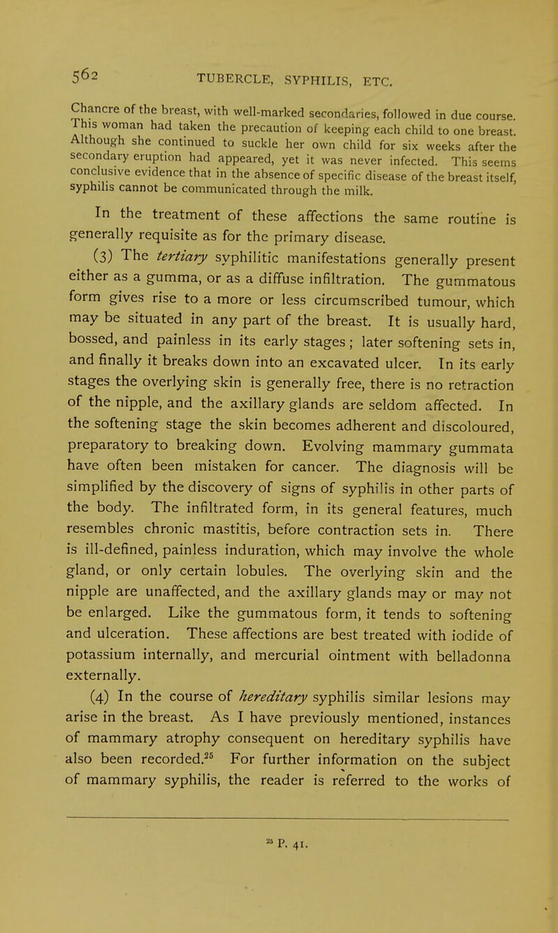 Chancre of the breast, with well-marked seconrlar.es, followed in due course. Th,s woman had taken the precaution of keeping each child to one breast. Although she continued to suckle her own child for six weeks after the secondary eruption had appeared, yet it was never infected. This seems conclusive evidence that in the absence of specific disease of the breast itself, syphilis cannot be communicated through the milk. In the treatment of these affections the same routine is generally requisite as for the primary disease. (3) The tertiary syphilitic manifestations generally present either as a gumma, or as a diffuse infiltration. The gummatous form gives rise to a more or less circumscribed tumour, which may be situated in any part of the breast. It is usually hard, bossed, and painless in its early stages; later softening sets in, and finally it breaks down into an excavated ulcer. In its early stages the overlying skin is generally free, there is no retraction of the nipple, and the axillary glands are seldom affected. In the softening stage the skin becomes adherent and discoloured, preparatory to breaking down. Evolving mammary gummata have often been mistaken for cancer. The diagnosis will be simplified by the discovery of signs of syphilis in other parts of the body. The infiltrated form, in its general features, much resembles chronic mastitis, before contraction sets in. There is ill-defined, painless induration, which may involve the whole gland, or only certain lobules. The overlying skin and the nipple are unaffected, and the axillary glands may or may not be enlarged. Like the gummatous form, it tends to softening and ulceration. These affections are best treated with iodide of potassium internally, and mercurial ointment with belladonna externally. (4) In the course of hereditary syphilis similar lesions may arise in the breast. As I have previously mentioned, instances of mammary atrophy consequent on hereditary syphilis have also been recorded.25 For further information on the subject of mammary syphilis, the reader is referred to the works of u P. 41.