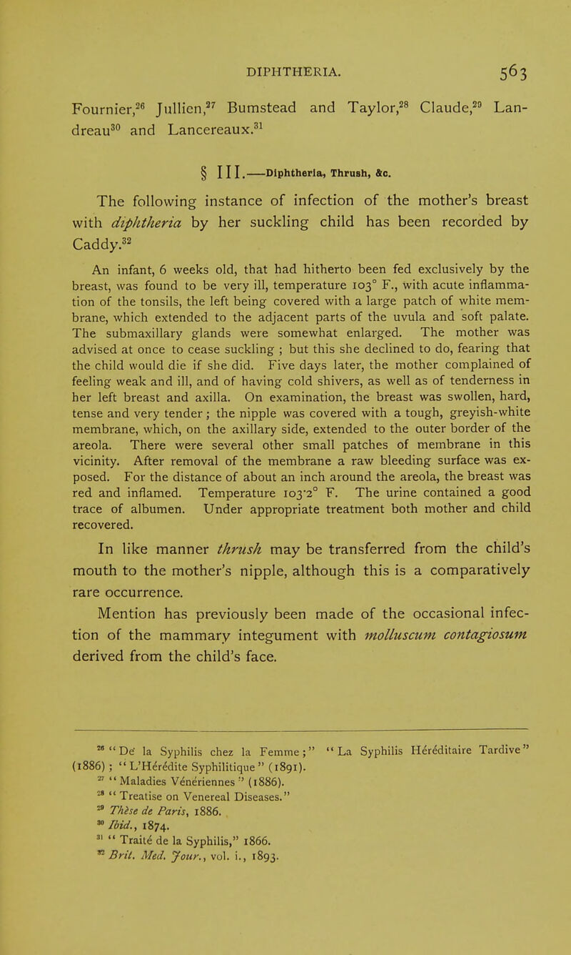 Fournier,26 Jullien,37 Bumstead and Taylor,28 Claude,29 Lan- dreau30 and Lancereaux.31 § HI. Diphtheria, Thrush, &o. The following instance of infection of the mother's breast with diphtheria by her suckling child has been recorded by Caddy.32 An infant, 6 weeks old, that had hitherto been fed exclusively by the breast, was found to be very ill, temperature 1030 F., with acute inflamma- tion of the tonsils, the left being covered with a large patch of white mem- brane, which extended to the adjacent parts of the uvula and soft palate. The submaxillary glands were somewhat enlarged. The mother was advised at once to cease suckling ; but this she declined to do, fearing that the child would die if she did. Five days later, the mother complained of feeling weak and ill, and of having cold shivers, as well as of tenderness in her left breast and axilla. On examination, the breast was swollen, hard, tense and very tender ; the nipple was covered with a tough, greyish-white membrane, which, on the axillary side, extended to the outer border of the areola. There were several other small patches of membrane in this vicinity. After removal of the membrane a raw bleeding surface was ex- posed. For the distance of about an inch around the areola, the breast was red and inflamed. Temperature io3-2° F. The urine contained a good trace of albumen. Under appropriate treatment both mother and child recovered. In like manner thrush may be transferred from the child's mouth to the mother's nipple, although this is a comparatively rare occurrence. Mention has previously been made of the occasional infec- tion of the mammary integument with molluscum contagiosum derived from the child's face. 281 !De la Syphilis chez la Femme; La Syphilis Hereditaire Tardive (1886) ;  L'Heredite Syphilitique  (1891). -7  Maladies Veneriennes ;' (1886). 28  Treatise on Venereal Diseases. 29 These de Paris, 1886. 30 Ibid., 1874. 31 Traite de la Syphilis, 1866. n Brit. Med. Jour., vol. i., 1893.