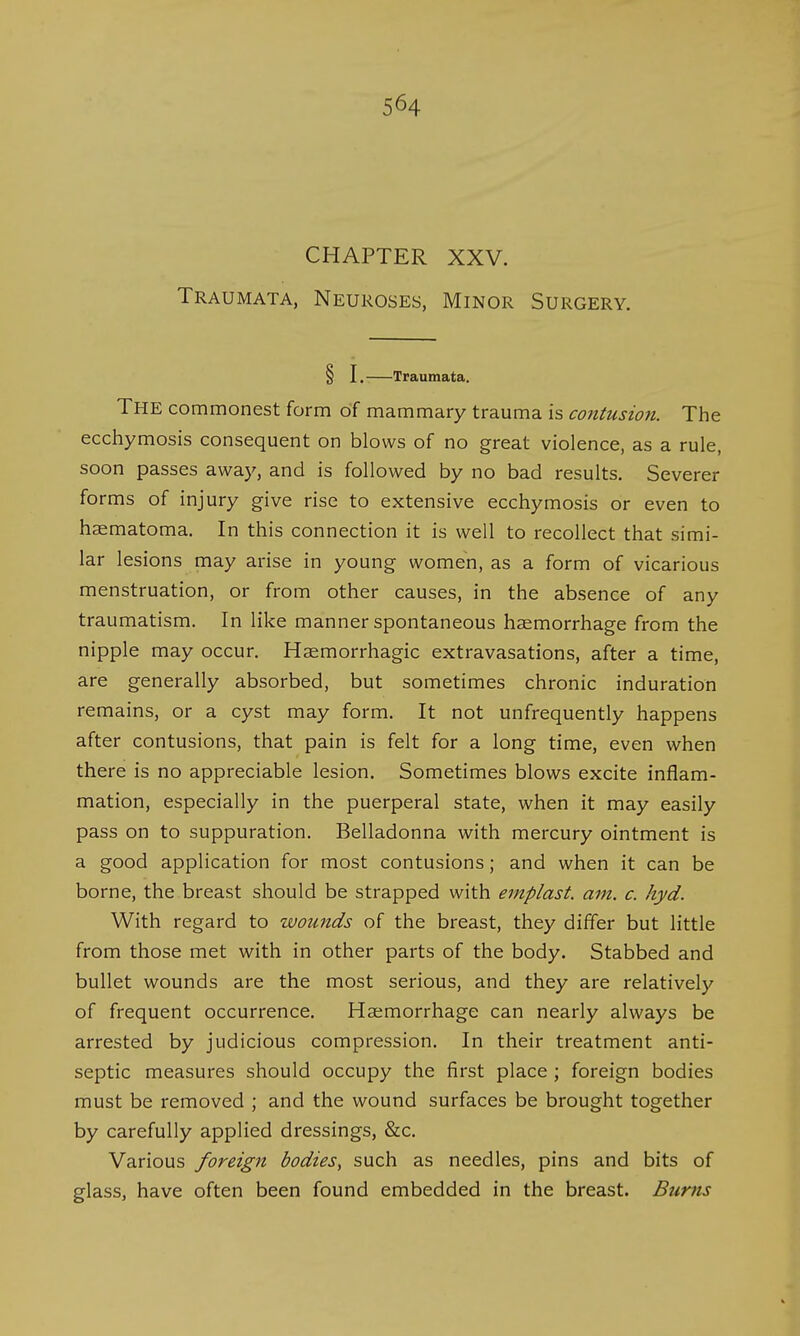 CHAPTER XXV. Traumata, Neuroses, Minor Surgery. § I. Traumata. THE commonest form of mammary trauma is contusion. The ecchymosis consequent on blows of no great violence, as a rule, soon passes away, and is followed by no bad results. Severer forms of injury give rise to extensive ecchymosis or even to haematoma. In this connection it is well to recollect that simi- lar lesions may arise in young women, as a form of vicarious menstruation, or from other causes, in the absence of any traumatism. In like manner spontaneous haemorrhage from the nipple may occur. Haemorrhagic extravasations, after a time, are generally absorbed, but sometimes chronic induration remains, or a cyst may form. It not unfrequently happens after contusions, that pain is felt for a long time, even when there is no appreciable lesion. Sometimes blows excite inflam- mation, especially in the puerperal state, when it may easily pass on to suppuration. Belladonna with mercury ointment is a good application for most contusions; and when it can be borne, the breast should be strapped with emplast. am. c. hyd. With regard to wounds of the breast, they differ but little from those met with in other parts of the body. Stabbed and bullet wounds are the most serious, and they are relatively of frequent occurrence. Haemorrhage can nearly always be arrested by judicious compression. In their treatment anti- septic measures should occupy the first place ; foreign bodies must be removed ; and the wound surfaces be brought together by carefully applied dressings, &c. Various foreign bodies, such as needles, pins and bits of glass, have often been found embedded in the breast. Burns