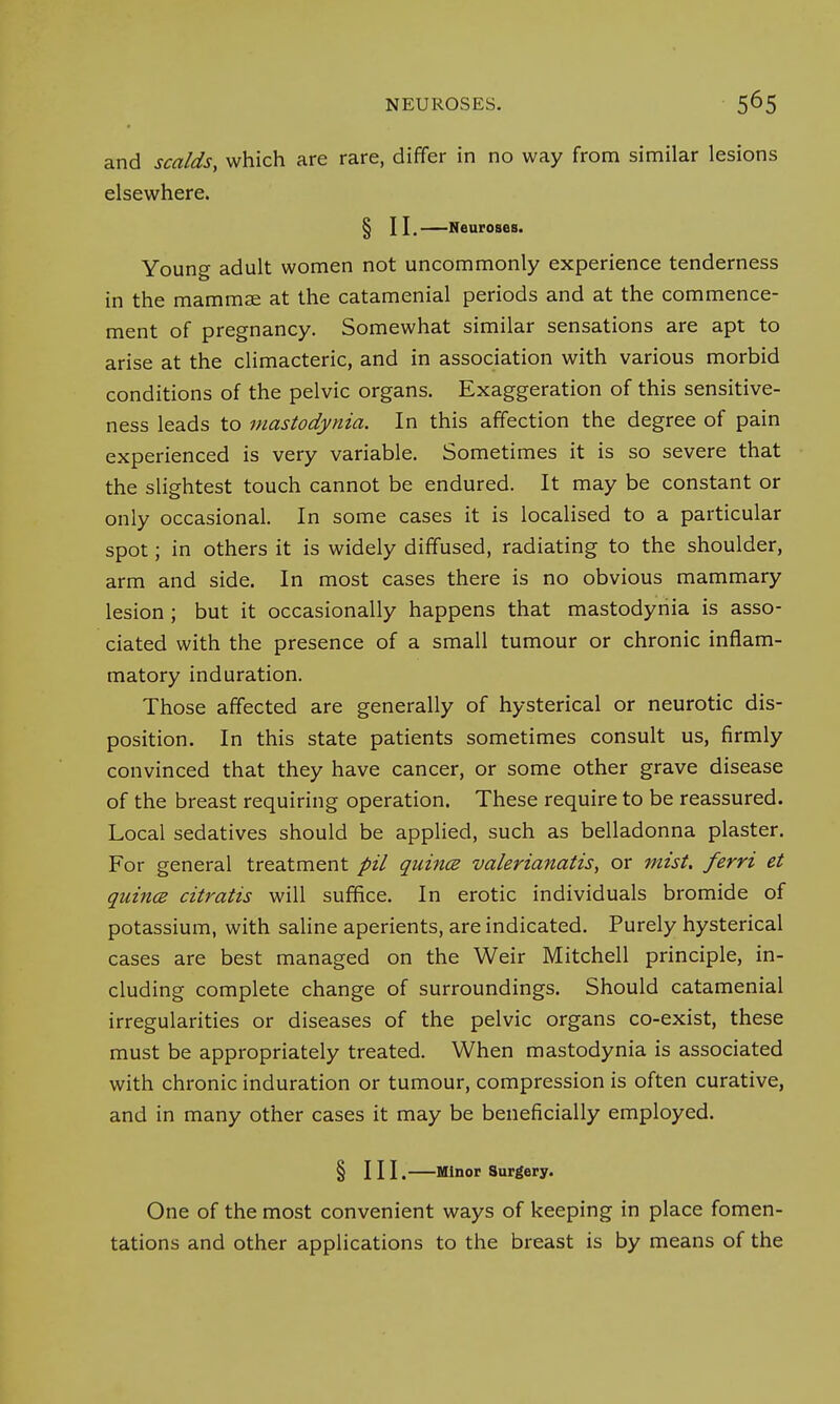 and scalds, which are rare, differ in no way from similar lesions elsewhere. § II. Neuroses. Young adult women not uncommonly experience tenderness in the mammae at the catamenial periods and at the commence- ment of pregnancy. Somewhat similar sensations are apt to arise at the climacteric, and in association with various morbid conditions of the pelvic organs. Exaggeration of this sensitive- ness leads to mastodynia. In this affection the degree of pain experienced is very variable. Sometimes it is so severe that the slightest touch cannot be endured. It may be constant or only occasional. In some cases it is localised to a particular spot; in others it is widely diffused, radiating to the shoulder, arm and side. In most cases there is no obvious mammary lesion; but it occasionally happens that mastodynia is asso- ciated with the presence of a small tumour or chronic inflam- matory induration. Those affected are generally of hysterical or neurotic dis- position. In this state patients sometimes consult us, firmly convinced that they have cancer, or some other grave disease of the breast requiring operation. These require to be reassured. Local sedatives should be applied, such as belladonna plaster. For general treatment pil quince valerianatis, or mist, ferri et quincB citratis will suffice. In erotic individuals bromide of potassium, with saline aperients, are indicated. Purely hysterical cases are best managed on the Weir Mitchell principle, in- cluding complete change of surroundings. Should catamenial irregularities or diseases of the pelvic organs co-exist, these must be appropriately treated. When mastodynia is associated with chronic induration or tumour, compression is often curative, and in many other cases it may be beneficially employed. § III. Minor Surgery. One of the most convenient ways of keeping in place fomen- tations and other applications to the breast is by means of the