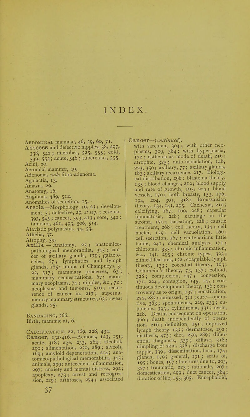 INDEX. Abdominal mammse, 46, 59, 60, 71. Abscess and defective nipples, 38, 297, 338, 542 ; microbes, 525, 555; cold, 539. 555 ; acute, 546 ; tubercular, 555. Acini, 20. Acromial mammae, 49. Adenoma, vide fibro-adenoma. Agalactia, 13. Amazia, 29. Anatomy, 16. Angioma, 489, 512. Anomalies of secretion, 15. • Areola—Morphology, 16, 23 ; develop- ment, 5 ; defective, 29, etseq. ; eczema, 393. 545 ; cancer, 393, 413 5 sore, 542 ; tumours, 461, 493, 506, 514. Atavistic polymastia, 44, 53. Athelia, 37. Atrophy, 39. Axilla — Anatomy, 25 ; anatomico- pathological memorabilia, 345 ; can- cer of axillary glands, 179; galacto- celes, 67 ; lymphatics and lymph glands, 185; lumps of Champneys, 3, 25, 517; mammary processes, 63; mammary sequestrations, 67; mam- mary neoplasms, 74 ; nipples, &c, 72 ; neoplasms and tumours, 516; recur- rence of cancer in, 217 ; supernu- merary mammary structures, 63 ; sweat glands, 25. Bandaging, 566. Birth, mammae at, 6. Calcification, 22, 169, 228, 434. Cancer, 132-416.—Acinous, 123, 151; acute, 318; age, 233, 284; alcohol, 290; alimentation, 250, 289 ; alveoli, 169; amyloid degeneration, 214; ana- tomico-pathological memorabilia, 345; animals, 299; antecedent inflammation, 297; anxiety and mental distress, 292; apoplexy, 273 ; arrest and retrogres- sion, 229 ; arthroses, 274 ; associated Cancer—(continued). with sarcoma, 304; with other neo- plasms, 309, 384; with hyperplasia, 172 ; asthenia as mode of death, 216 ; atrophic, 325; auto-inoculation, 148, 223,350; axillary, 77; axillary glands, 183 ; axillary recurrence, 217. Biologi- cal distribution, 298 ; blastema theory, 135 ; blood changes, 212; blood supply and rate of growth, 193, 224; blood vessels, 170; both breasts, 153, 176, 194, 204, 301, 318; Broussaisian theory, 134, 141, 295. Cachexia, 210; calcifying, 167, 169, 228; capsular lipomatosis, 228; cartilage in the stroma, 170; caseating, 228; caustic treatment, 268 ; cell theory, 134 ; cell nuclei, 159 ; cell vacuolation, 166; cell secretion, 167 ; centenarians little liable, 241 ; chemical analysis, 171 ; chloroma, 333 ; chronic inflammation, &c, 141, 295; chronic types, 323; clinical features, 152; coagulable lymph theory, 133; coccidial theory, 163; Cohnheim's theory, 73, 137; colloid,  328 ; complexion, 247 ; congestion, 171, 224; contagion, 145, 147; con- tinuous development theory, 136 ; con- troversy as to origin, 137 ; constitution, 272,285 ; cuirassed, 321 ; cure—opera- tive, 363 ; spontaneous, 229, 233 ; cu- taneous, 393 ; cylindroma, 331; cysts, 22S. Deaths consequent on operation, 360 ; death independently of opera- tion, 216; definition, 151 ; depraved lymph theory, 133 5 dermatoses, 292 ; diathesis, 475 ; diet» 25°. aS9 ; differ- ential diagnosis, 339; diffuse, 318; dimpling of skin, 338 ; discharge from nipple, 339; dissemination, local, 174; glands, 179; general, 191 ; seats of, 195 ; bones, 197 ; fractures due to, 203, 327 ; traumatic, 223 ; rationale, 207 ; domestication, 299; duct cancer, 384; duration of life, 153,365- Ehcephaloid,