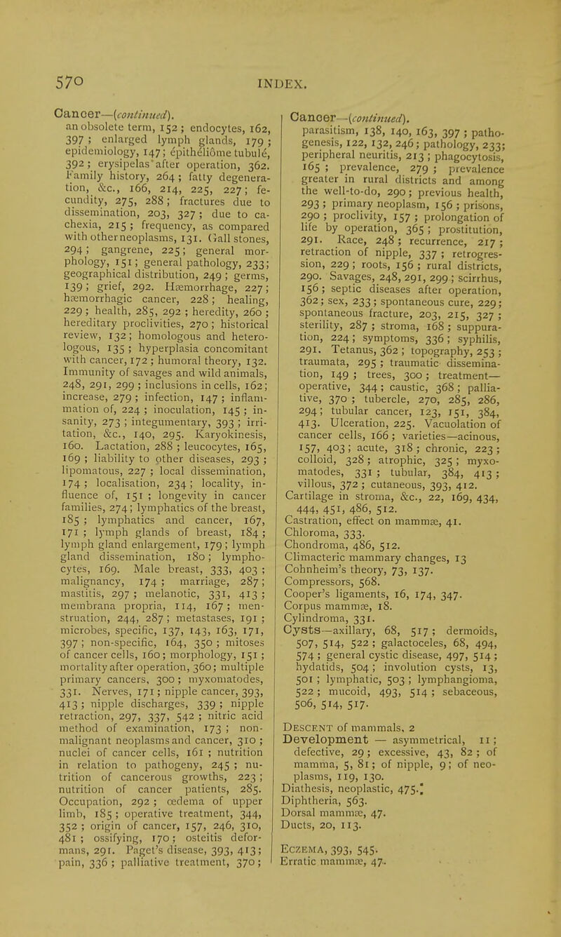 Cancer—(continued). an obsolete term, 152; endocytes, 162, 397 ; enlarged lymph glands, 179 ; epidemiology, 147; epitheliome tubulu, 392; erysipelas after operation, 362. Family history, 264 ; fatty degenera- tion, &c., 166, 214, 225, 227; fe- cundity, 275, 288; fractures due to dissemination, 203, 327; due to ca- chexia, 215; frequency, as compared with other neoplasms, 131. Gall stones, 294 5 gangrene, 225; general mor- phology, 151; general pathology, 233; geographical distribution, 249 ; germs, !39; grief, 292. Hemorrhage, 227; hemorrhagic cancer, 228; healing, 229 ; health, 285, 292 ; heredity, 260 ; hereditary proclivities, 270; historical review, 132; homologous and hetero- logous, 135 ; hyperplasia concomitant with cancer, 172 ; humoral theory, 132. Immunity of savages and wild animals, 248, 291, 299; inclusions in cells, 162; increase, 279 ; infection, 147 ; inflam- mation of, 224 ; inoculation, 145 ; in- sanity, 273 ; integumentary, 393 ; irri- tation, &c, 140, 295. Karyokinesis, 160. Lactation, 288 ; leucocytes, 165, 169 ; liability to other diseases, 293 ; lipomatous, 227 ; local dissemination, 174; localisation, 234; locality, in- fluence of, 151 ; longevity in cancer families, 274; lymphatics of the breast, 185 ; lymphatics and cancer, 167, 171 ; lymph glands of breast, 184 ; lymph gland enlargement, 179! lymph gland dissemination, 180; lympho- cytes, 169. Male breast, 333, 403 ; malignancy, 174 5 marriage, 287; mastitis, 297 ; melanotic, 331, 413 ; membrana propria, 114, 167; men- struation, 244, 287 ; metastases, 191 ; microbes, specific, 137, 143, 163, 171, 397 ; non-specific, 164, 350 ; mitoses of cancer cells, 160; morphology, 151; mortality after operation, 360; multiple primary cancers, 300; myxomatodes, 331. Nerves, 171; nipple cancer, 393, 413; nipple discharges, 339; nipple retraction, 297, 337, 542 ; nitric acid method of examination, 173 ; non- malignant neoplasms and cancer, 310 ; nuclei of cancer cells, 161 ; nutrition in relation to pathogeny, 245 ; nu- trition of cancerous growths, 223; nutrition of cancer patients, 285. Occupation, 292 ; cedema of upper limb, 185; operative treatment, 344, 352 ; origin of cancer, 157, 246, 310, 481; ossifying, 170; osteitis defor- mans, 291. Paget's disease, 393, 413; pain, 336 ; palliative treatment, 370; ' Canoer -(continued). parasitism, 138, 140, 163, 397 ; patho- genesis, 122, 132, 246; pathology, 233; peripheral neuritis, 213 ; phagocytosis, 165 ; prevalence, 279 ; prevalence greater in rural districts and among the well-to-do, 290; previous health, 293 ; primary neoplasm, 156 ; prisons, 290 ; proclivity, 157 ; prolongation of life by operation, 365 ; prostitution, 291. Race, 248; recurrence, 217; retraction of nipple, 337 ; retrogres- sion, 229; roots, 156; rural districts, 290. Savages, 248, 291, 299 ; scirrhus, 156; septic diseases after operation, 362; sex, 233; spontaneous cure, 229; spontaneous fracture, 203, 215, 327 ; sterility, 287 ; stroma, 168 ; suppura- tion, 224 ; symptoms, 336 ; syphilis, 291. Tetanus, 362 ; topography, 253 ; traumata, 295; traumatic dissemina- tion, 149 ; trees, 300 ; treatment- operative, 344; caustic, 368; pallia- tive, 370 ; tubercle, 270, 285, 286, 294; tubular cancer, 123, 151, 384, 413. Ulceration, 225. Vacuolation of cancer cells, 166; varieties—acinous, '57) 403; acute, 318; chronic, 223; colloid, 328; atrophic, 325 ; myxo- matodes, 331 ; tubular, 384, 413 ; villous, 372; cutaneous, 393, 412. Cartilage in stroma, &c, 22, 169, 434, 444, 451, 486, 512. Castration, effect on mammae, 41. Chloroma, 333. Chondroma, 486, 512. Climacteric mammary changes, 13 Cohnheim's theory, 73, 137. Compressors, 568. Cooper's ligaments, 16, 174, 347. Corpus mammae, 18. Cylindroma, 331. Cysts—axillary, 68, 517 ; dermoids, 5°7> 5X4> 522 ; galactoceles, 68, 494, 574 ; general cystic disease, 497, 514 ; hydatids, 504; involution cysts, 13, 501; lymphatic, 503 ; lymphangioma, 522; mucoid, 493, 514 ; sebaceous, 506, 514, 517. Descent of mammals, 2 Development — asymmetrical, 11; defective, 29; excessive, 43, 82 ; of mamma, 5, 81; of nipple, 9; of neo- plasms, 119, 130. Diathesis, neoplastic, 475.) Diphtheria, 563. Dorsal mammae, 47. Ducts, 20, 113. Eczema, 393, 545. Erratic mammae, 47.