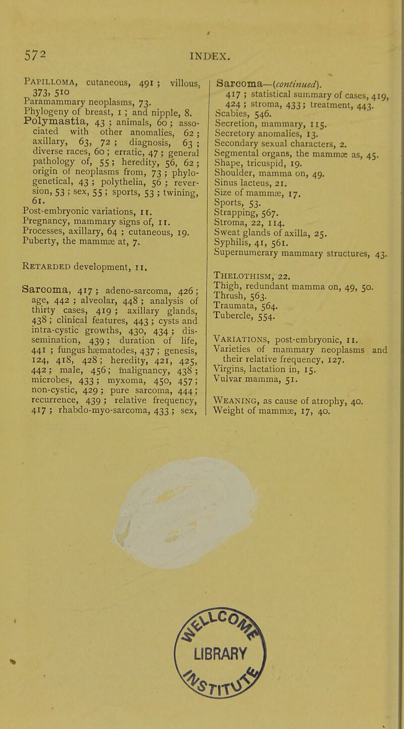 * 572 INDEX. Papilloma, cutaneous, 491 ; villous, 373, 5io Paramammary neoplasms, 73. Phylogeny of breast, 1 ; and nipple, 8. Polymastia, 43 ; animals, 60; asso- ciated with other anomalies, 62; axillary, 63, 72 ; diagnosis, 63 ; diverse races, 60 ; erratic, 47 ; general pathology of, 55; heredity, 56, 62; origin of neoplasms from, 73 ; phylo- genetical, 43 ; polythelia, 56 ; rever- sion, S3 ; sex, 55 ; sports, 53 ; twining, 61. Post-embryonic variations, n. Pregnancy, mammary signs of, 11. Processes, axillary, 64 ; cutaneous, 19. Puberty, the mammae at, 7. Retarded development, 11. Sarcoma, 417 ; adeno-sarcoma, 426 ; age, 442 ; alveolar, 448 ; analysis of thirty cases, 419 ; axillary glands, 438 ; clinical features, 443 ; cysts and intra-cystic growths, 430, 434; dis- semination, 439; duration of life, 441 ; fungus hsematodes, 437 ; genesis, 124, 418, 428; heredity, 421, 425, 442; male, 456; malignancy, 438 ; microbes, 433; myxoma, 450, 457; non-cystic, 429; pure sarcoma, 444; recurrence, 439; relative frequency, tS arcoma— {continued). 417 ; statistical summary of cases, 419, 424 ; stroma, 433; treatment, 443. Scabies, 546. Secretion, mammary, 115. Secretory anomalies, 13. Secondary sexual characters, 2. Segmental organs, the mamma: as, 45. Shape, tricuspid, 19. Shoulder, mamma on, 49. Sinus lacteus, 21. Size of mammae, 17, Sports, 53. Strapping, 567. Stroma, 22, 114. Sweat glands of axilla, 25. Syphilis, 41, 561. Supernumerary mammary structures, 43. Thelothism, 22. Thigh, redundant mamma on, 49, 50. Thrush, 563. Traumata, 564. Tubercle, 554. Variations, post-embryonic, 11. Varieties of mammary neoplasms and their relative frequency, 127. Virgins, lactation in, 15. Vulvar mamma, 51. Weaning, as cause of atrophy, 40.