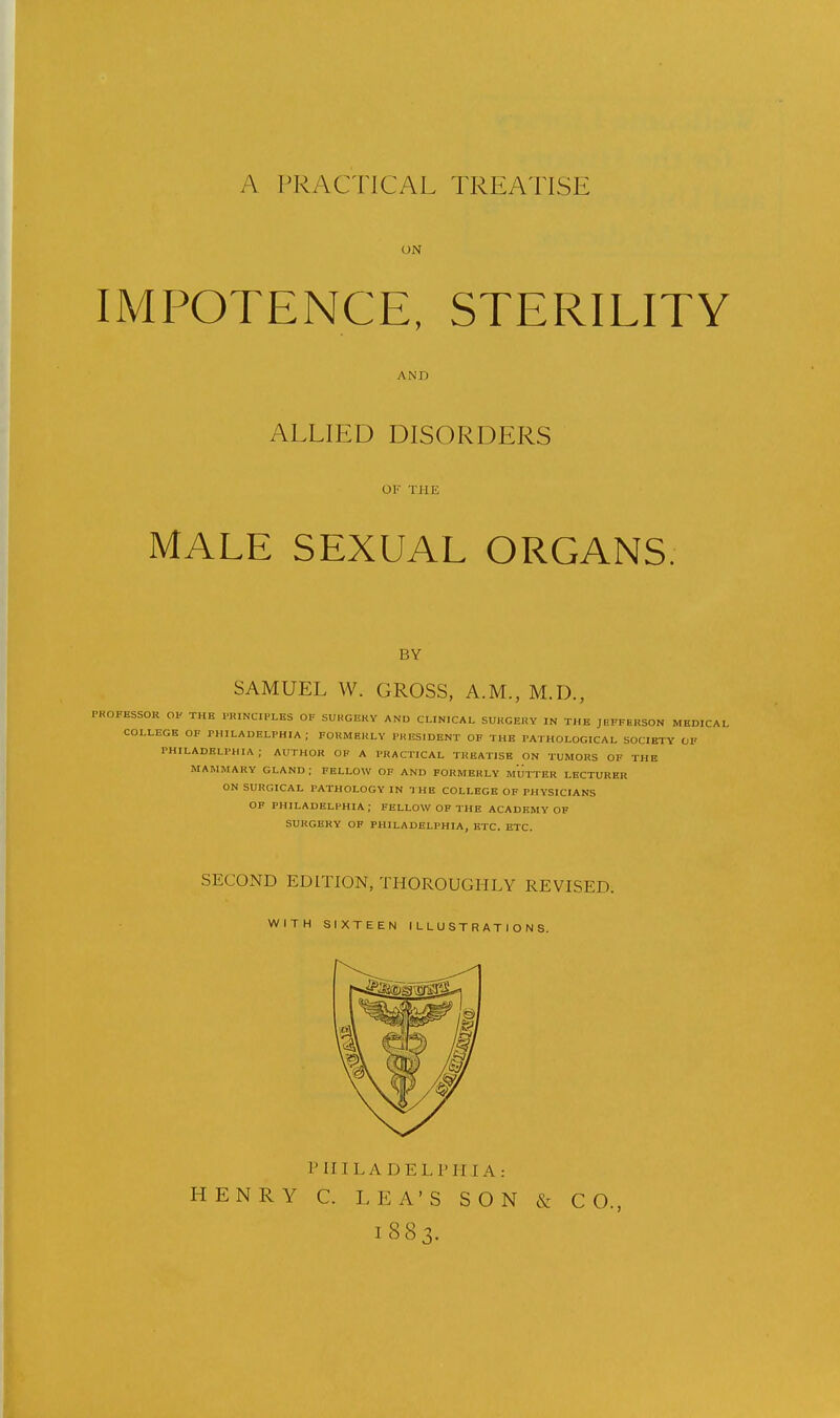 A PRACTICAL TREATISE UN IMPOTENCE, STERILITY AND ALLIED DISORDERS OK THE MALE SEXUAL ORGANS, BY SAMUEL W. GROSS, A.M., M.D., PKOFESSOR OK THE PRINCIPLES OF SURGERY AND CLINICAL SURGERY IN THE JEFFERSON MEDICAL COLLEGE OF PHILADELPHIA; FORMERLY PRESIDENT OF THE PATHOLOGICAL SOCIETY OF PHILADELPHIA; AUTHOR OP A PRACTICAL TREATISE ON TUMORS OF THE MAMMARY GLAND ; FELLOW OF AND FORMERLY MUTTER LECTURER ON SURGICAL PATHOLOGY IN I HB COLLEGE OF PHYSICIANS OF PHILADELPHIA; FELLOW OF THE ACADEMY OF SURGERY OF PHILADELPHIA, ETC. ETC. SECOND EDITION, THOROUGHLY REVISED. WITH SIXTEEN ILLUSTRATIONS. PHI LA DELPHI A.- HENRY C. LEA'S SON & CO., 1883.