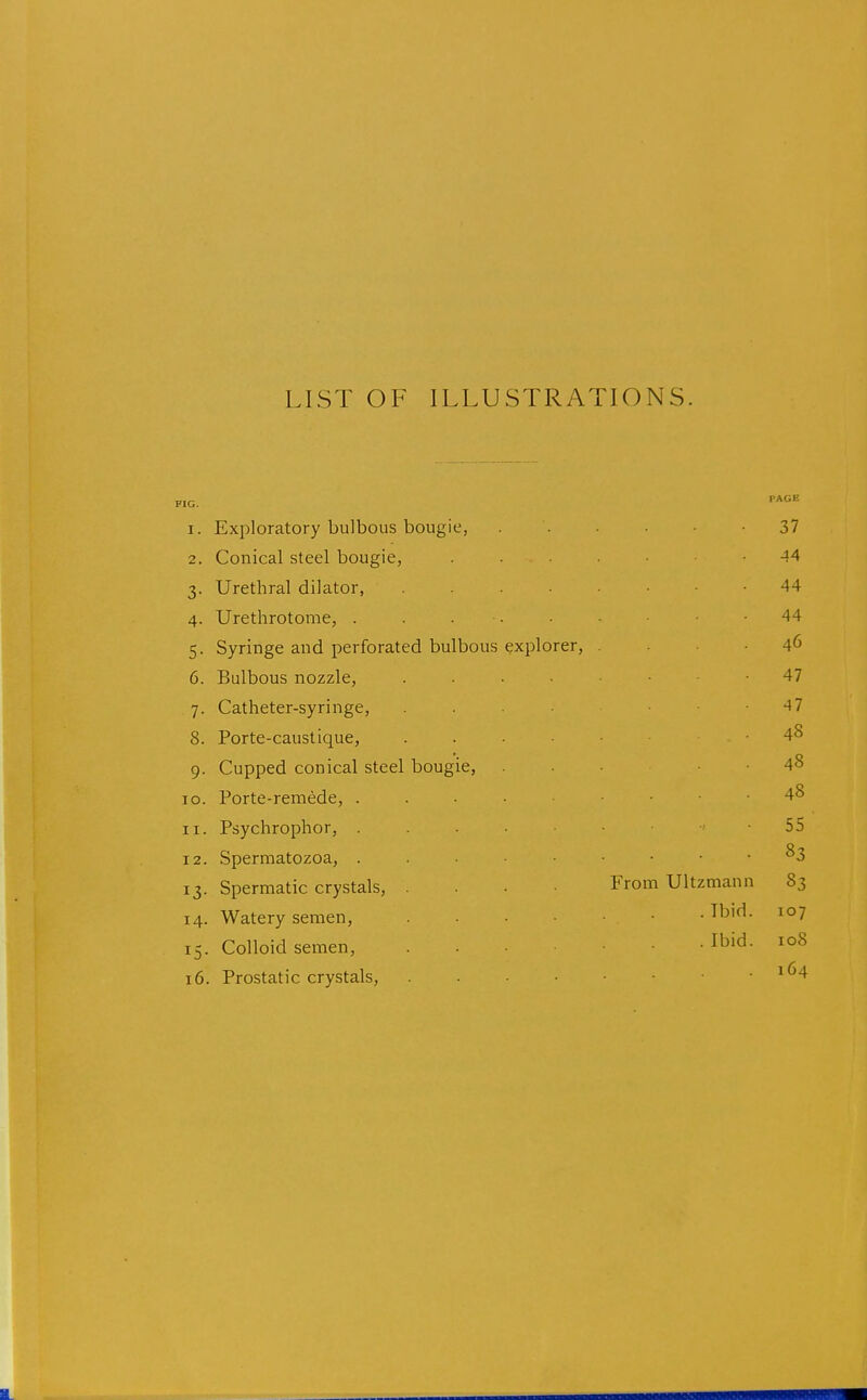 LIST OF ILLUSTRATIONS. 1. Exploratory bulbous bougie, 37 2. Conical steel bougie, ...... 44 3. Urethral dilator, 44 4. Urethrotome, . . 44 5. Syringe and perforated bulbous explorer, . . • • 46 6. Bulbous nozzle, 47 7. Catheter-syringe, . . . ■ -47 8. Porte-caustique, 48 9. Cupped conical steel bougie, . . . • ■ 48 ID. Porte-remede, 48 11. Psychrophor, 55 12. Spermatozoa, . . • • • . . . 83 13. Spermatic crystals, .... From Ultzmann 83 14. Watery semen, ^b''^- 15. Colloid semen, Ibid. 108