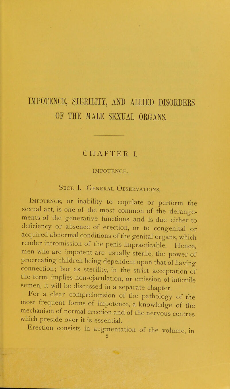 IMPOTENCE, STERILITY, AND ALLIED DISORDERS OF THE MALE SEXUAL ORGANS. CHAPTER I. IMPOTENCE. Sect. I. General Observations. Impotence, or inability to copulate or perform the sexual act, is one of the most common of the derange- ments of the generative functions, and is due either to deficiency or absence of erection, or to congenital or acquired abnormal conditions of the genital organs, which render intromission of the penis impracticable. Hence, men who are impotent are usually sterile, the power of procreating children being dependent upon that of having connection; but as sterility, in the strict acceptation of the term, implies non-ejaculation, or emission of infertile semen, it will be discussed in a separate chapter. For a clear comprehension of the pathology of the most frequent forms of impotence, a knowledge of the mechanism of normal erection and of the nervous centres which preside over it is essential. Erection consists in augmentation of the volume, in 2