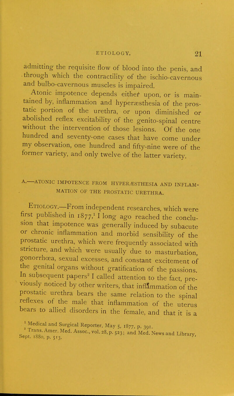 admitting the requisite flow of blood into the penis, and through which the contractiHty of the ischio-cavernous and bulbo-cavernous muscles is impaired. Atonic impotence depends either upon, or is main- tained by, inflammation and hypersesthesia of the pros- tatic portion of the urethra, or upon diminished or abolished reflex excitability of the genito-spinal centre without the intervention of those lesions. Of the one hundred and seventy-one cases that have come under my observation, one hundred and fifty-nine were of the former variety, and only twelve of the latter variety. A. ATONIC IMPOTENCE FROM HYPERESTHESIA AND INFLAM- MATION OF THE PROSTATIC URETHRA. Etiology.—From independent researches, which were first published in 1877,^ I long ago reached the conclu- sion that impotence was generally induced by subacute or chronic inflammation and morbid sensibility of the prostatic urethra, which were frequendy associated with stricture, and which were usually due to masturbation, gonorrhoea, sexual excesses, and constant excitement of the genital organs without gratification of the passions. In subsequent papers^ I called attention to the fact, pre- viously noticed by other writers, that inflammation of the prostatic urethra bears the same relation to the spinal reflexes of the male that inflammation of the uterus bears to allied disorders in the female, and that it is a 1 Medical and Surgical Reporter, May 5, 1877, p 391 ' y^-'-^^- Amer. Med. Assoc., vol. 28, p. 523; and Med. News and Library bept. 1S80, p. 513. ^'