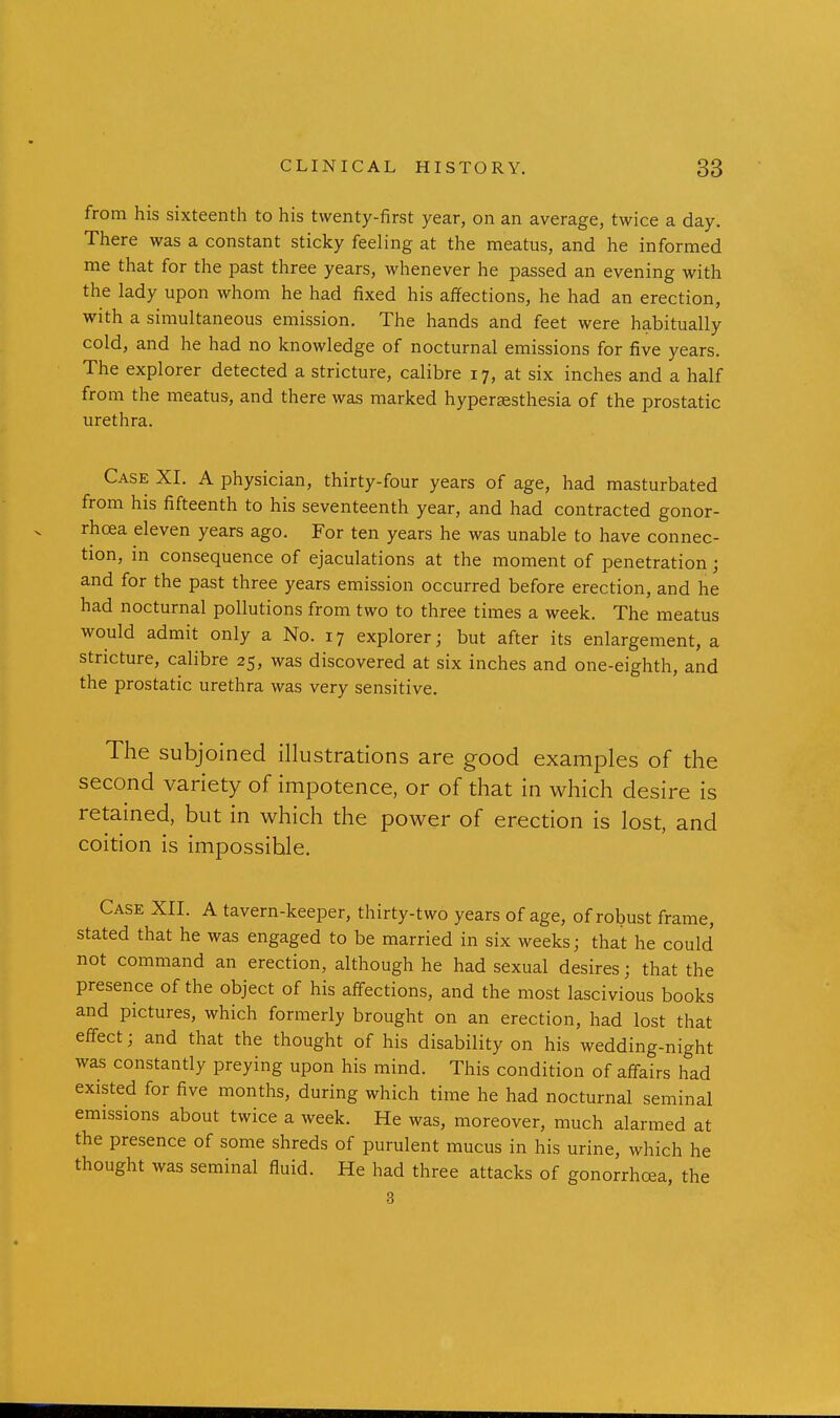 from his sixteenth to his twenty-first year, on an average, twice a day. There was a constant sticky feeling at the meatus, and he informed me that for the past three years, whenever he passed an evening with the lady upon whom he had fixed his affections, he had an erection, with a simultaneous emission. The hands and feet were habitually cold, and he had no knowledge of nocturnal emissions for five years. The explorer detected a stricture, calibre 17, at six inches and a half from the meatus, and there was marked hyperesthesia of the prostatic urethra. Case XI. A physician, thirty-four years of age, had masturbated from his fifteenth to his seventeenth year, and had contracted gonor- rhoea eleven years ago. For ten years he was unable to have connec- tion, in consequence of ejaculations at the moment of penetration; and for the past three years emission occurred before erection, and he had nocturnal pollutions from two to three times a week. The meatus would admit only a No. 17 explorer; but after its enlargement, a stricture, calibre 25, was discovered at six inches and one-eighth, and the prostatic urethra was very sensitive. The subjoined illustrations are good examples of the second variety of impotence, or of that in which desire is retained, but in which the power of erection is lost, and coition is impossible. Case XII. A tavern-keeper, thirty-two years of age, of robust frame, stated that he was engaged to be married in six weeks; that he could not command an erection, although he had sexual desires; that the presence of the object of his affections, and the most lascivious books and pictures, which formerly brought on an erection, had lost that effect; and that the thought of his disability on his wedding-night was constantly preying upon his mind. This condition of affairs had existed for five months, during which time he had nocturnal seminal emissions about twice a week. He was, moreover, much alarmed at the presence of some shreds of purulent mucus in his urine, which he thought was seminal fluid. He had three attacks of gonorrhoea, the 3