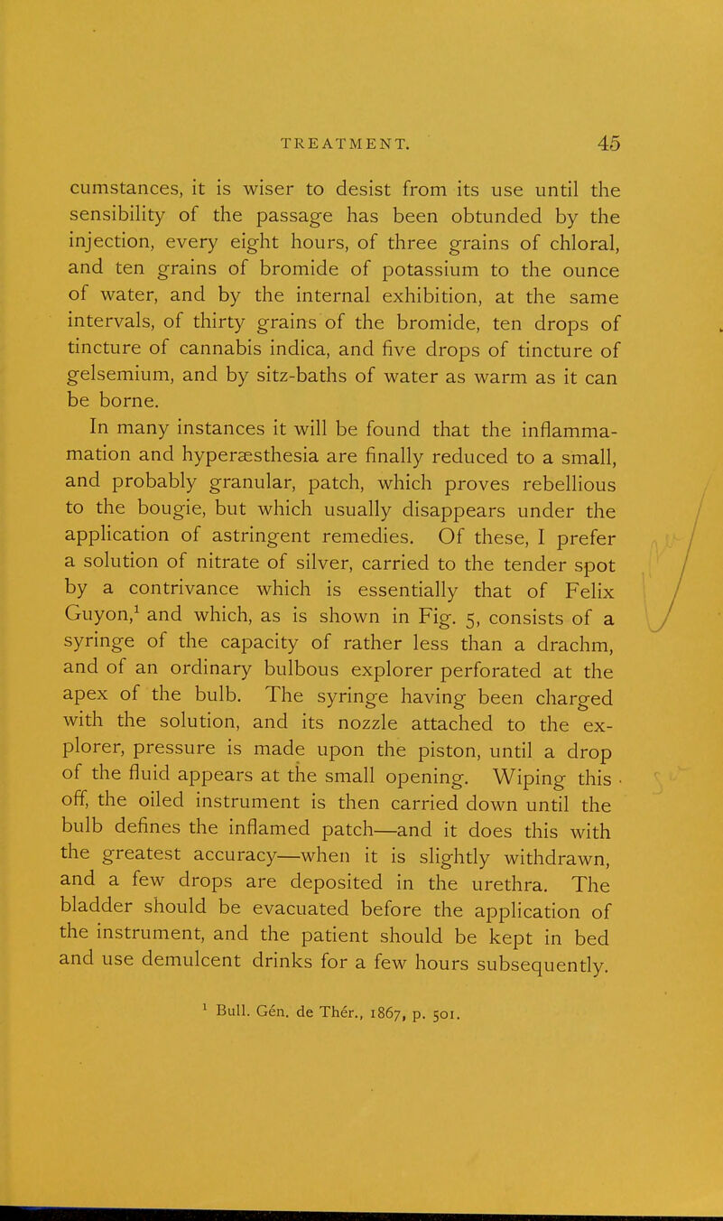 cumstances, it is wiser to desist from its use until the sensibility of the passage has been obtunded by the injection, every eight hours, of three grains of chloral, and ten grains of bromide of potassium to the ounce of water, and by the internal exhibition, at the same intervals, of thirty grains of the bromide, ten drops of tincture of cannabis indica, and five drops of tincture of gelsemium, and by sitz-baths of water as warm as it can be borne. In many instances it will be found that the inflamma- mation and hypersesthesia are finally reduced to a small, and probably granular, patch, which proves rebellious to the bougie, but which usually disappears under the application of astringent remedies. Of these, I prefer a solution of nitrate of silver, carried to the tender spot by a contrivance which is essentially that of Felix Guyon,^ and which, as is shown in Fig. 5, consists of a syringe of the capacity of rather less than a drachm, and of an ordinary bulbous explorer perforated at the apex of the bulb. The syringe having been charged with the solution, and its nozzle attached to the ex- plorer, pressure is made upon the piston, until a drop of the fluid appears at the small opening. Wiping this • off, the oiled instrument is then carried down until the bulb defines the inflamed patch—and it does this with the greatest accuracy—when it is slighdy withdrawn, and a few drops are deposited in the urethra. The bladder should be evacuated before the application of the instrument, and the patient should be kept in bed and use demulcent drinks for a few hours subsequently. 1 Bull. Gen. de Th6r., 1867, p. 501.